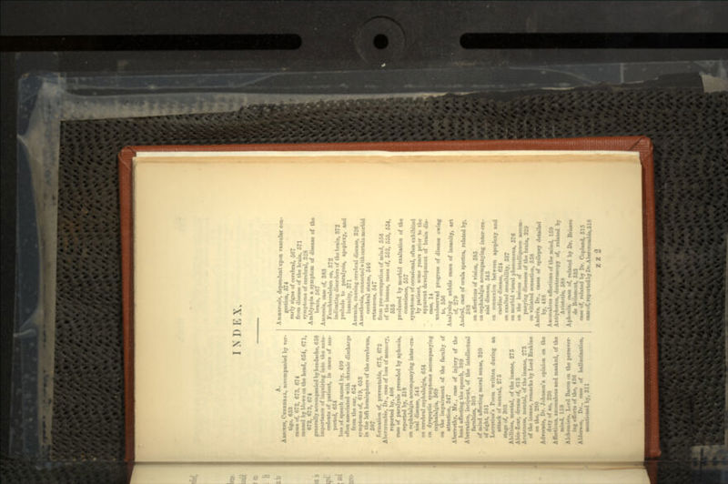 I N D E X A. ABSCESS, CERKBKAL, accompanied by ver- tigo, «53 earn of, 672, 673, 674 caused by blows on the head, 654, 671, 672, 673, 674 generally accompanied by headache, 658 importance of inquiring into the ante- cedents of patient, in cases of sus- pected, 654 loas of speech caused by, 499 often associated with chronic discharge from the ear, 654 symptoms of, 619, 653 in the left hemisphere of the cerebrum, 507 formation of, preventable, 675, 672 AlnTcroinbie, Dr., case of loss of memory, reported by, 406 MM of paralysis preceded by aphonia, reported by, 518 on cepbalalgia accompanying inter-cra- nial disease, 545 on cerebral cephalalgia, 654 on dyspeptic symptoms accompanying cephalalgia, 569 on the impairment of the faculty of attention, 347 Aberrethy, Mr., case of injury of the head affecting the speech, 389 Aberration, incipient, of the intellectual faculties, 303 of mind affecting moral sense, 820 of sight, 581 Lucretius's Poem written during an attack of mental, 275 stage of, 303 Abilities, mental, of the insane, 275 Abin-Zoar, dream of, 613 Acuteness, mental, of the insane, 273 of the insane, remarks by Lord Erskine on the, 280 Advocate, Dr. Johnson's opinion on the duty of an, 220 Affections, anomalous and masked, of the mind, 159 Alchemists, Lord Bacon on the persever- ing effort* of the, 436 Aldersnn, Dr., case of hallucination, mentioned by, 311 dependent upon vascular con- faction, 574 early signs of cerebral, 567 from disease of the brain, 571 symptoms of cerebral, 328 Am Myopia a symptom of disease of the brain, 567 Amnesia, case of, 383 Feuchtersleben on, 372 indicating disorders of the brain, 372 prelude to paralysis, apoplexy, and insanity, 371 AiiM-iiiin, causing cerebral disease, 326 Anesthesia, connected with certain morbid cerebral states, 546 cutaneous, 547 from pro-occupation of mind, 556 of the insane, cases of, 552, 553, 554, 555 produced by morbid exaltation of the conscience, 557 symptoms of occasional, often exhibited by patient, some years prior to the apparent development of brain dis- ease, 14 unobserved progress of disease owing to, 556 Analysing subtle cases of insanity, art of, 279 Andral, case of ocula spectra, related by, 583 on affections of vision, 585 on cephalalgia accompanying inter-cra- nial disease, 545 on connexion between apoplexy and cardiac disease, 624 on exalted sensibility, 537 on morbid visual phenomena, 576 on the lesions of intelligence accom- panying diseases of the brain, 3'2'J on vitiated sensation, 558 Andrce, Dr., case* of epilepsy detailed by, 488 Anomalous affect ions of the mind, 150 Antiphcron, deuteroscopy of, related by Aristotle, 588 Aphonia, case of, related by Dr. Brierre de Boismont, 533 ease of, related by Dr. Copland, 515 caae of, reported by Dr. A bercrombie, 518 z z 2