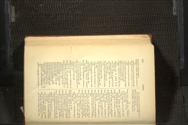 Aphorisms of Hippocrates, 1 Apoplexy, amneaia often the prelude to, 371 anticipation of, by Sir Walter Scott, 263 case of, preceded by sensation of cold, 549 connexion between, and cardiac disease, 623 corpora striata found rough and jagged in a person who died of, 623 effect of, on the memory, 405 illusions premonitory of, 307 incipient symptoms of, 326, 473, 547, 583 interestiug case of, related by Dr. Watson, 506 Itard, Dr., on loss of memory accom- panying attacks of, 362 loss of speech after, case related by Dr. Cooke, 412 morbid speech following, 521 preceded by great depression of spirits, 302 premonitory signs of, 293 softening of the brain, causing, 639 state of mental excitement, precursory of, 293 vertigo frequently the forerunner of, 539 vitiated perception, precursory symp- tom of, 584 treatment of incipient, 668, 669 Arago, singular temporary impaired vision of, 584 Aristotle, case of Autipheron, related by, 588 on association of ideas, 450 on memory in youth and age, 427 Articulation, imitative movements of, 531 involuntary, 532 irregular action of the, 504 morbid, 509 Arsenic in the treatment of affections of the brain, 676 Atkinson, an idiot tried for murder at the York Assizes in 1858, 217 Attention, Abercrombie, Dr., on the im- pairment of the faculty of, 347 Chalmers, Dr., on, 334 genius nothing hut continued, 333 Hamilton, Sir W., on, 676 heightened and concentrated, 340 impairment of, 335 importance of the faculty of, 333 morbid concentration of, 341 morbid effect of concentrated, 345 morbid phenomena of, 332, 336 treatment in impairment of, 676 opinion of Buffon, Cuvier, and Lord Chesterfield, that genius is con- stituted by continued application of, 333 sufficient importance not attached to the cultivation of the faculty of, in the education of women, 334 Aspasia, dream of, 613 Aura-epileptica, 483, 486, 541 Autobiography of the insane, 47 B. BACON, Lord, extract from  History of Life and Death, by, 441 on memory, 680 on the persevering efforts of the alche- mists, 436 Baillie, Dr., curious case of impaired memory produced by paralysis, re- lated by the late, 412 Baillie, Joanna, invocation of madness by, 233 Banks, Sir Joseph, case of sudden para- lysis of memory related by, 401 Bathing, Juvenal on the danger of, after a full meal, 384 Bean, M., on premonitory symptoms of epilepsy, 484 Beddoes, Dr., case of morbid misuse of words related by, 511 Belhomme, M., on the localization of speech, 497 Bell, Sir Charles, on phenomena resulting from injury done to the brain, 16 Belladonna in the treatment of insanity, 663 Bennett, Dr., on the connexion between apoplexy and cardiac disease, 624 Bertin, Dr., on the connexion between apoplexy and cardiac disease, 624 Birkett, Dr., case of singular irregularity of vision related by, 582 Blood, clot of, found in the corpora striata of a person who died of apoplexy, 294 Paget, Mr., on the assimilative power of the, 432 Boerhaave, insomnia of, 604 Bonaparte, memory of, temporarily af- fected on the retreat from Moscow, 4 00 Borgia, Caesar, description of the madness of, by Nathaniel Lee, 275 Bouillard, Dr., on the connexion between apoplexy and cardiac disease, 624 Brachet, Dr., case of morbid exaltation of vision related by, 577 Brain, amaurosis from disease of the, 571 amnesia indicating preceding disorders of the, 872 anaemic condition of the, 21 Andral, on the lesions of intelligence which precede or accompany diseases of the, 329 anterior lobes of, supposed to preside over the organ of speech, 497 Bell, Sir C., on phenomena resulting from injury done to the, 16 case of obscure disease of the, 355