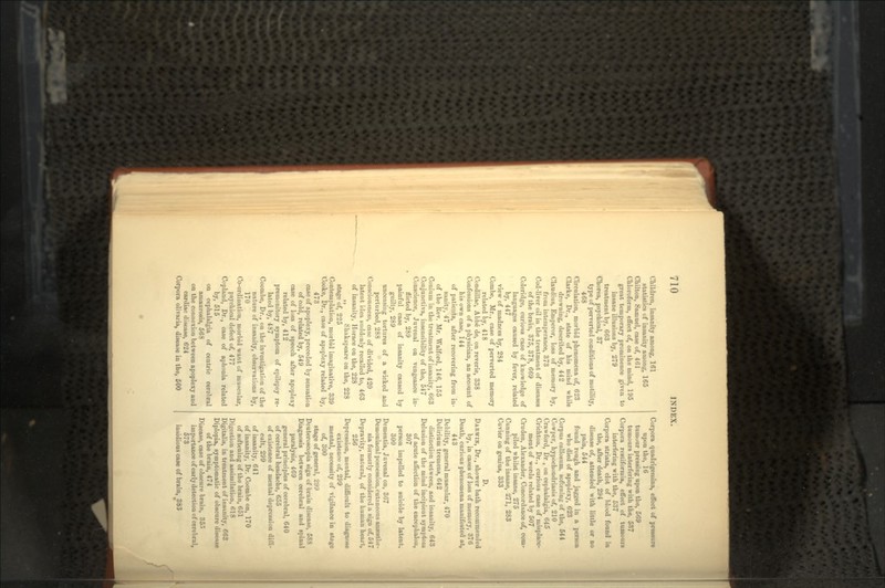 Children, insanity among, 161 statistics of insanity among, 165 Chilton, Samuel, case of, 461 Chloroform, effect of, on the mind, 195 great temporary prominence given to insane illusions by, 279 treatment by, 663 Chorea, psychical, 37 type of perverted conditions of motility, 468 Circulation, morbid phenomena of, 623 Clarke, Dr., state of his mind while drowning, described by, 442 Claudius, Emperor, loss of memory by, from intemperance, 373 Cod-liver oil in the treatment of diseases of the brain, 375, 378, 669 Coleridge, curious case of knowledge of languages caused by fever, related by, 447 view of madness by, 234 Combe, Mr., case of perverted memory related by, 418 Condillac, Abbe de, on reverie, 338 Confessions of a physician, an account of his own case, 144 of patients, after recovering from in- sanity, 47 of the Rev. Mr. Walford, 146, 155 Conium in the treatment of insanity, 663 Conjunctiva, insensibility of the, 547 Conscience, Juvenal on vengeance in- flicted by, 289 painful case of insanity caused by guilty, 289 unceasing tortures of a wicked and perturbed, 288 Consciousness, case of divided, 420 latent idea suddenly recalled to, 463 of insanity, Horace on the, 228 ,, Shakspeare on the, 228 stage of, 225 Contemplation, morbid imaginative, 339 Cooke, Dr., case of apoplexy related by, 473 case of apoplexy, preceded by sensation of cold, related by, 549 case of loss of speech after apoplexy related by, 412 premonitory symptom of epilepsy re- lated by, 487 Coombe, Dr., on the investigation of the nature of insanity, observations by, 170 Co-ordination, morbid want of muscular, psychical defect of, 477 Copland, Dr., case of aphonia related by, 515 on cephalalgia of centric cerebral amaurosis, 568 on the connexion between apoplexy and cardiac disease, 624 Corpora oltvaria, disease in the, 500 Corpora quadrigemina, effect of pressure upon the, 16 tumour pressing upon the, 569 tumours interfering with the, 537 Corpora restiformia, effect of tumours interfering with the, 537 Corpora striata, clot of blood found in the, after death, 294 disease of, attended with little or no pain, 544 found rough and jagged in a person who died of apoplexy, 623 Corpus callosum, softening of the, 544 Cowper, hypochondriasis of, 210 Crawford, Dr , on cephalalgia, 645 Crichton, Dr., curious case of misplace- ment of words related by 507 Cruden, Alexander, Concordance of, com- piled whilst insane, 275 Cunning of the insane, 271, 283 Cuvier on genius, 333 D. DARWIN, Dr., shower bath recommended by, in cases of loss of memory, 376 Death, curious phenomena manifested at, 443 Debility, general muscular, 470 Delirium tremens, 642 distinction between, and insanity, 643 Delusion of the mind incipient symptom of acute affection of the eucephalou, 307 person impelled to suicide by latent, 300 Dementia, Juvenal on, 367 Demoniacal possession, cutaneous anaesthe- sia formerly considered a sign of, 547 Depravity, natural, of the human heart, 256 Depression, mental, difficult to diagnose existence of, 299 mental, necessity of vigilance in stage of, 300 stage of general, 299 Deuteroscopia sign of brain disease, 588 Diagnosis between cerebral and spinal paralysis, 469 general principles of cerebral, 640 of cerebral headache, 655 of existence of mental depression diffi- cult, 299 of insanity, 641 of insanity, Dr. Coombe on, 170 of softening of the brain, 651 Digestion and assimilation, 618 Digitalis, in treatment of insanity, 663 Diplopia, symptomatic of obscure disease of the brain, 474 Disease, case of obscure brain, 355 importance of early detection of cerebral, 573 insidious case of brain, JJ83