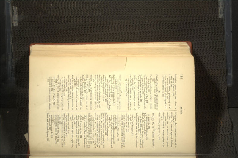 Exaltation, spasm tonic and clonic in states of motor, 468 stage of, 266 Excitement, mental, premonitory of at- tacks of meningitis, 293 Expert, duties of the psychological, 212 Juvenal's advice to, 212 F. FALKET, Dr., results of his dissections in ninety-two cases of chronic mania, 625 Faculties, intellectual, incipient aberra- tion of the, 303 perceptive, disorder of the, 305 Ferguson, Dr. Adam, case of obscure dis- ease of brain, 573 Feuchtersleben, on amnesia, 372 Fever, knowledge of languages caused by, 447 Foville, Dr., on premonitory signs of epilepsy, 483 Fuch, Dr., on sudden loss of power in the extremities symptomaticof soften- ing of the brain, 470 G. G/VIKTV exuberant, ominous symptom, when tendency to suicide is sus- pected, 270 Galen, case of local anaesthesia, 646 dream of patient of, 613 Gall, Dr., anterior lobes of the brain preside over the organ of speech, 497 case of idiotcy related by, 465 Ganglia, hemispherical, 15, 20 sensorial, 15 Gairick, imitation of madness by, 466 Generation, morbid phenomena of, 623 Genius, nothing but continued attention, 333 Georget, M., on premonitory symptoms of epilepsy, 484 Gillio, Dr. Pietro, interesting case of, by Dr. Shapter, 408 Goethe, deuteroscopia of, 588 on the indestructibility of mental im- pressions, 430 rare faculty of producing phantoms at will, 578 Good, Dr., case of intense acuteness of hearing and vision, 578 Gratiolet, Dr., case of inability to remem- ber names, 361 on ideas of things, 359 on the effects of temporary physical irritation, 200 Graves, Dr., case of impairment of me- mory, 414 case of sudden loss of speech, 519 on insomnia, 602 treatment of obscure cerebral disease, 675 Griesinger, Dr., remarkable case of a lady, 618 Griffin, Dr., cases of spectral illusions, 589 Guislain, Dr., on morbid vocal pheno- mena, 535 Gunther, dream of a woman spoken of by, 613 Gutta serena, symptoms of, 567 H. Hall, Dr. M., on Hidden Seizures, 479 on paralysis, 469 on perversions of temper, 181 Haller, vis nervosa of, 33 Halford, Sir Henry, incorrect judgment of Lord Ellenborough, in case of an insane person, 282 Hallucinations, case of, by Dr. Alderson, 311 case of, by Morgagni, 311 of sight, 59 singular case of, 239 Hamilton, Sir W., 332 mind of Newton compared with an or- dinary mind not situated solely in the brain, 435 on association of thoughts, 450 on attention, 676 on latent mental impressions, 436 on state of mind between sleeping and waking, 38 singular case of catalepsy, 448 Handwriting, morbid, 491 Harris, Dr. Elisha, case reported by, 460 Haslam, Dr., case of anaesthesia, 555 case of moral idiotcy under care of, 190 on the examination of the insane, 280 Hawkins, Dr. F., on the necessity of early treatment of insanity, 21 on various affections of vision, 566 Head, application of electricity to the, 375 case of injury of, by Dr. Abernetby, 389 effect of injuries of the, on the memory, 391 effects of blows on the, 671 idiotcy cured by blows upon the, 457 loss of language caused by a blow upon the, 389 memory restored by a blow upon the, 457 Headache, cerebral, 545 diagnosis of cerebral, 655 Hearing, acuteness of in delirium, 594 case of hypenesthesia of, by Dr. Elliot- son, 594 hypersesthesia of, 593, 594, 595 illusions of the sense of, 595, 596 loss of, 593 morbid phenomena of, 594 perversion of, 593 Heart, and cerebral disease, 625