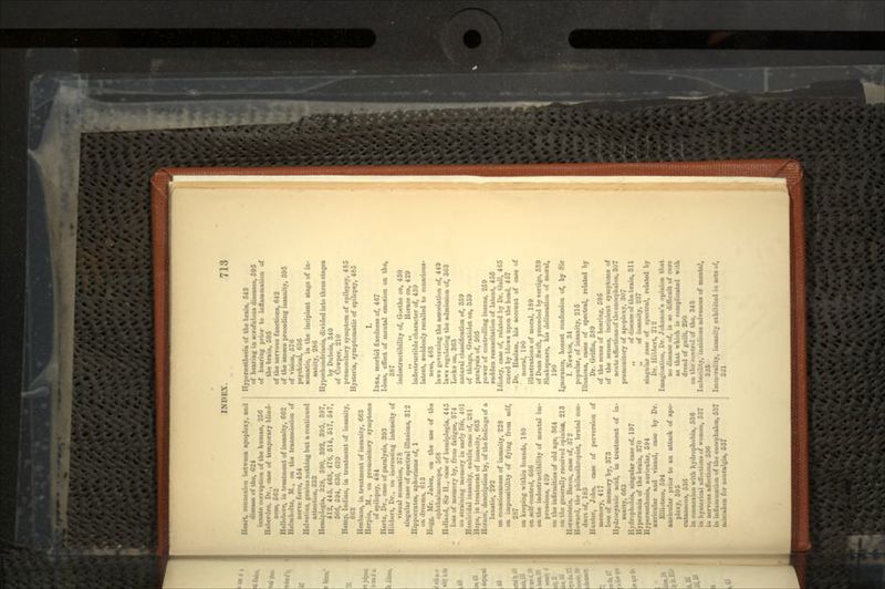 Heart, connexion between apoplexy, and diaeaM of the, 6:24 innate corruption of the human, 256 Heberden, Dr., case of temporary blind- ness, 662 Hellebore, in treatment of insanity, 662 Huliiiholtz, M., on the transmission of nerve force, 454 Helvetius, genius nothing but a continued attention, 333 Hemij.legiii, 3U8, 390, 392, 895, 397, 41-', 445, 468, 476, 514, 517, 547, 566, 594, 636, 689 Hemp, Indian, in treatment of insanity, 663 Henliane, in treatment of insanity, 663 Herpin, M., on premonitory symptoms of epilepsy, 484 Hertz, Dr., case of paralysis, 393 Hibbert, Dr., on increasing intensity of visual sensation, 378 singular case of spectral illusions, 312 Hippocrates, aphorisms of, 1 on dreams, 613 Hogg, Mr. Jabez, on the use of the ophthalmoscope, 568 Holland, Sir II., case of hemiplegia, 445 loss of memory by, from fatigue, 374 on straining memory in early life, 401 Homicidal insanity, subtle, case of, 281 Hops, in treatment of insanity, 663 Horace, description by, of the feelings of a lunatic, 292 on consciousness of insanity, 228 on impossibility of flying from self, 287 on keeping within bounds, 180 on self-control, 666 on the indestructibility of mental im- pressions, 429 on the infirmities of old age, 364 on the generally received opinion, 213 lI'Tiiestcin, Baron, case of, 372 Howard, the philanthropist, brutal con- duct of, 183 Hunter, John, case of perversion of memory, 417 IOHS of memory by, 373 Hydrocyanic acid, in treatment of in- sanity, 663 Hydrophobia, singular case of, 197 Hypeneuiia of the brain, 370 Hyperasthesia, auricular, 694 auricular and vibual, case by Dr. EllioUon, 594 auricular prior to an attack of apo- plexy, 595 cutaneous, 536 in connexion with hydrophobia, 536 in hysterical affections of women, 537 in nervous affections, 536 in inflammation of the encephalon, 537 mistaken for neuralgia, 537 HypenMtbasia of the brain, 543 of hearing in scrofulous diseases, 595 of bearing prior to inflammation of the brain, 595 of the nervous functions, 642 of the senses preceding insanity, 695 of vision, 576 psychical, 636 somatic, in the incipient stage of in- sanity, 286 Hypochondriacs, divided into three stages by Dubois, 340 of Cow|KT, 210 premonitory symptom of epilepsy, 485 Hysteria, symptomatic of epilepsy, 485 I. IDEA, morbid fixedness of, 467 Ideas, effect of mental emotion on the, 387 indestructibility of, Goethe on, 430 ,, ,, Horace on, 429 indestructible character of, 439 latent, suddenly recalled to conscious- ness, 463 laws governing the association of, 449 laws regulating the admission of, 363 Locke on, 363 natural classification of, 359 of things, Gratiolet on, 359 paralysis of, 505 power of controlling insane, 259 sudden resuscitation of latent, 455 Idiotcy, case of, related by Dr. Gall, 4C5 cured by blows upon the head, 457 Dr. Haslam, his account of case of moral, 190 illustrations of moral, 189 of Dean Swift, preceded by vertigo, 639 Shakspeare, his delineation of moral, 190 Ignorance, honest confession of, by Sir I. Newton, 34 popular, of insanity, 215 Illusions, canes of spectral, related by Dr. Griffin, 589 of the sense of hearing, 595 of the senses, incipient symptoms of acute affections of the encephalon, 307 premonitory of apoplexy, 307 „ of disease of the brain, 311 „ of insanity, 237 singular case of spectral, related by Dr. Hibbert, 212 Imagination, Dr. Johnson's opinion that no disease of, is so difficult of cure as that which is complicated with dread of guilt, 290 on the control of the, 343 Imbecility, insidious advances of mental, 326 Immorality, insanity exhibited in acts of.