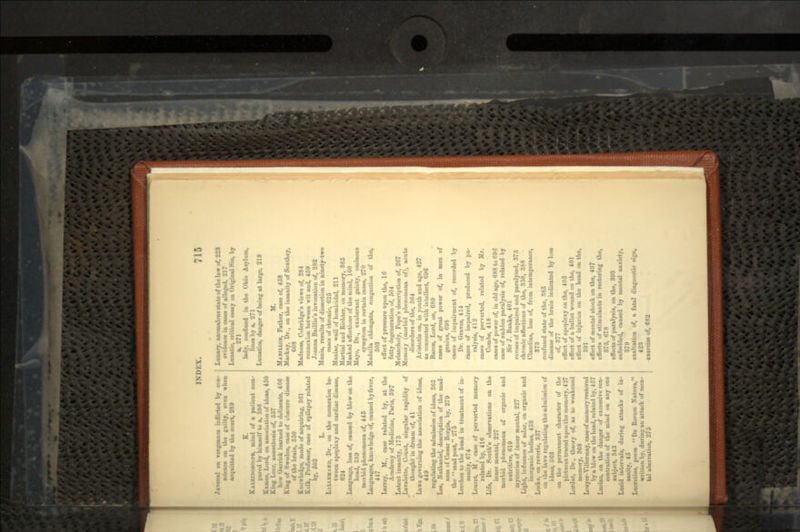 Juvenal on vengeance inflicted bj con- science on the guilty, even when acquitted by the court, 289 K. KALKIMMOOFM, mind of a patient com- pared by himself to a, 386 Kames, Lord, on association of ideas, 450 King Lear, aiuesthesia of, 557 bow Uarrick learued to delineate, 466 King of Sweden, case of obscure disease of the brain, 350 Knowledge, mode of acquiring, 361 Kolk, Professor, case of epilepsy related by, 603 L. LALI.IMAHP, Dr., on the connexion be- tween apoplexy and cardiac disease, 624 Language, loss of, caused by blow on the head, 389 morbid phenomena of, 445 Languages, knowledge of, caused by fever, 447 Larrey, M., case related by, at the Academy of .Medicine, Paris, 397 Latent inaanity, 173 Lavaletto, Count, singular rapidity of thought in dream of, 41 Laws governing the association of ideas, 449 regulating the admission of ideas, 363 Lee, Nathaniel, description of the mad- ness of C*sar Borgia, by, 279 the mad poet, 275 Leeches to the head in treatment of in- sanity, 674 Leuret, M , case of perverted memory related by, 416 Life, Dr. South's observations on the inner mental, 2*27 morbid phenomena of organic and nutritive, 619 mysteries of inner mental, 227 Light, influence of solar, on organic and inorganic bodies, 438 Locke, on reverie, 337 on the laws regulating the admission of ideas, 363 on the permanent character of the pictures traced upon the memory, 427 Lordat, Dr., theory of, as to weakened memory, 368 Ltuyer-Yillermay, case of memory restored by a blow on the head, related by, 457 Lucian, on the danger of executive con- centration of the mind on any one subject, 343 Lucid intervals, during attacks of in- sanity, 45 Lucretius, poem De Rerum Natnra, written by, during an attack of men- tal aberration, 275 Lunacy, anomalous state of the law of, 228 evidence in eases of alleged, 217 Lunatic, critical essay on Original Sin, by a, 271 lady, confined in the Ohio Asylum, lines by a, 271 Lunatics, danger of being at Urge, 219 MABILLON, Father, case of, 458 Mackay, Dr., on the insanity of Southey, 608 Madness, Coleridge's views of, 284 connexion between wit and, 459 Joanna Baillie's invocation of, 282 Mania, results of dissection in ninety-two cases of chronic, 625 Maniac, wail of homicidal, 211 Martial and Richter, on memory, 365 Maaked affectiomi of the mind, ICO Mayo, Dr., exuberant gaiety, ominous symptom in certain cases, 270 Medulla obloiigata, congestion of the, 503 effect of pressure upon the, 16 fatty degeneration of, 504 Melancholy, Pope's description of, 267 Memoiy (morbid phenomena of), acute disorders of the, 364 Aristotle on, in youth and age, 427 M connected with intellect, 696 Bacon, Lord, on, 680 cases of great power of, in men of genius, 098 cases of impairment of, recorded by Dr. Graves, 414 canes of impaired, produced by pa- ralysis, 412 cases of perverted, related by Mr. Combe, 418 cases of power of, in old age, 688 to 696 case of sudden paralysis of, related by Sir J. Hanks, 401 causes of impaired and paralysed, 373 chronic affections of the, 358, 388 Claudius, loss of, from intemperance, 373 confused state of the, 385 dboann of the brain indicated by loss of, 377 effect of apoplexy on the, 405 effect of a bullet wound on the, 401 effect of injuries on the head on the, 391 effect of mental shock on the, 407 effects of stimulants in restoring the, 875, 678 effects of paralysis, on the, 393 enfeebled, caused by mental anxiety, 379 exaltation of, a fatal diagnostic sign, 423 exercise of, 682