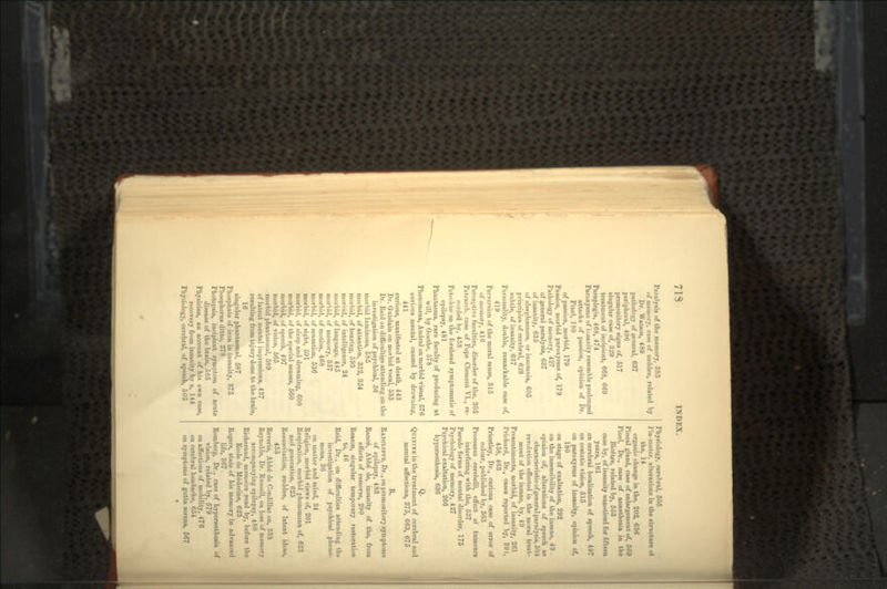 Paralysis of the memory, 383 of memory, case of sudden, related by Dr. Wauon, 489 pathology of general, 637 peripheral, 496 premonitory signs of, 517 singular case of, 329 treatment of incipient, 668, 669 Paraplegia, 468, 474 Paroxysms of insanity resemble prolonged attacks of passion, opinion of Dr. Pinel, 180 of passion, morbid, 179 Passion, morbid paroxysms of, 179 Pathology of memory, 427 of general paralysis, 637 of insanity, 635 of sleeplessness, or insomnia, 605 principles of cerebral, 628 subtle, of insanity, 637 Personality, double, remarkable case of, 419 Perversion of the moral sense, 315 of memory, 416 Perceptive faculties, disorder of the, 305 Petrarch, case of Pope Clement VI., re- corded by, 458 Petechiae on the forehead symptomatic of epilepsy, 481 Phantasms, rare faculty of producing at will, by Goethe, 578 Phenomena, Andral on morbid visual, 576 curious mental, caused by drowuiug, 441 curious, manifested at death, 443 Dr. Guislain on morbid vocal, 535 Dr. Reid on difficulties attending on the investigation of psychical, 36 morbid luminous, 585 morbid, of attention, 332, 354 morbid, of hearing, 593 moriiid, of intelligence, 24 morbid, of language, 445 morbid, of memory, 357 morbid, of motion, 468 morbid, of sensation, 536 morbid, of sight, 591 morbid, of sleep and dreaming, 600 morbid, of the special senses, 560 morbid, of speech, 497 morbid, of vision, 565 morbid phantasmal, 589 of latent mental impressions, 437 resulting from inj ury done to the brain, 16 singular phantasmal, 587 Phosphate of iron in insanity, 375 Phosphorus ditto, 878 Photopsia, incipient symptom of acute disease of the brain, 585 Physician, an account of his own case, recovery from insanity by a, 144 Physiology, cerebral, of speech, 505 Physiology, cerebral, 505 Pia-inater, alterations in the structure ot the, 14 organic change in the, 202, 636 Pineal gland, case of enlargement of, 569 Pinel, Dr., case of anaesthesia in the Bicfitre, related by, 553 case by, of insanity unnoticed for fifteen years, 161 on cerebral localization of speech, 497 on ecstatic vision, 515 on paroxysms of insanity, opinion of, 180 on stage of exaltation, 292 on the insensibility of the insane, 49 . opinion of, alterations of speech as characteristic of general paralysis, 504 revolution effected in the moral treat- ment of the insane, by, 49 Presentiments, morbid, of insanity, 261 Prichard, Dr., cases reported by, 391, 458, 463 Priestley, Dr., curious case of error of colour, published by, 563 Processus cerebelli, effect ot tumours interfering with the, 537 Pseudo forms of mental disorder, 175 Psychology of memory, 427 Psychical exaltation, 266 hyperaesthesia, 636 Q. QUININE in the treatment of cerebral and mental affections, 375, 663, 675 R. RADCUFFE, Dr., on premonitory symptoms of epilepsy, 483 Ranc6, Abbe de, insanity of the, from effects of remorse, 290 Reason, singular temporary restoration to, 46 Reid, Dr., on difficulties attending the investigation of psychical pheno- mena, 36 on matter and mind, 34 Religion, morbid views of, 201 Respiration, morbid phenomena of, 623 and generation, 625 Resuscitation, sudden, of latent ideas, 455 Reverie, Abbe de Condillac on, 338 Reynolds, Dr. Russell, on loss of memory accompanying epilepsy, 480 Richeraud, memoire read by, before the Ecole de Medecine, 623 Rogers, state of his memory in advanced life, 367 Rom berg, Dr., case of hyperaesthesia of vision, related by, 579 on affections of mobility, 476 on cerebral headache, 654 on symptoms of gutta serena, 567