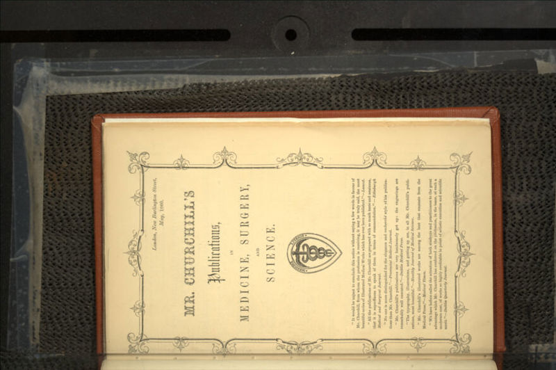 -i- London, Neu> 2iurlin<jtii *t<.,t. May, 1800. MR. IN MEDICINE, SURGERY, AND SCIENCE. 11 It would be unju.t to conclude thi* notice without uring a few word* in favour of Mr. Churchill, from whom the profession U rewiring, it may be truly said, the most beautiful series of Illustrated Medical Works which has ever been published.—Lmnctt. All the publications of Mr. Churchill are prepared with so much taste and neatness, that it U superfluous to speak of them in terms of commendation. — Ktonturgk Mtdirfl and Surgiral Journal. No one U more distinguished for the elegance and rtrhrrrhi style of bis publics- lions than Mr. Churchill.—Prt^imeiml Medical Journal. Mr. Churchill's publications are- very handsomely got up t the engraving* art remarkably well eiecuted.—IttMim Medical Preu. The typography, illustrations, and getting up are, in all Mr. Churchill's publi- cation., moat beautiful.—Monthly Journal of Medic*! Science. Mr. Churchill's illustrated works are among the best that emanate from th« Medical Press.-JsV«*,rU< Tim*. We have before called the attention of both students and practitioners to the great advantage which Mr. Churchill has conferred on the profession, in the isaue, at such a moderate cost, of works so highly creditable in point of artistic execution and scientific merit.—DuiU* Quarterly Joumml. - i-