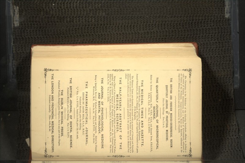 MR. .CHURCHILL is the Publisher of the following Periodicals, offering to Authors a wide extent of Literary Announcement, and a Medium of Advertisement, addressed to G all Classes of the Profession. COMMUNICATIONS, BOOKS for RKVIKW, addressed to the respective Editors, are received nnd duly forwarded by Mr. Churchill. THE BRITISH AND FOREIGN MEDIGO-CHIRURGICAL REVIEW; OR, QUARTERLY JOURNAL OF PRACTICAL MEDICINE. Price Six Shillings. Nos. I. to L. THE QUARTERLY JOURNAL OF MICROSCOPICAL SCIENCE. Edited by EDWIN LANKESTER, M.D., F.R.S., F.L.S., and GEORGE BUSK, F.R.C.S.E., F.R.S., F.L.S. Price 4s. Nos. I. to XXXI. THE MEDICAL TIMES AND GAZETTE. Published Weekly, price Sevenpence, or Stamped, Eightpence. Annual Subscription, £1.10s., or Stamped, £1. 14s. Kd., and regularly forwarded to all parts of the Kingdom. The MEDICAL TIMES AND GAZETTE is favoured with an amount of Literary and Scientific support which enables it to reflect fully the progress of Medical Science, and insure for it a character, an influence, and a circulation possessed at the present time by no Medical Peri- odical. THE HALF-YEARLY ABSTRACT OF THE MEDICAL SCIENCES. Being a Digest of the Contents of the principal British and Continental Medical Works; together with a Critical Report of the Progress of Medicine and the Collateral Sciences. Edited by W. H. RANKING, M.D., Cantab., and C. B. RADCLIFFE, M.D., Lond. Post 8vo. cloth, 6s. 6d. Vols. I. to XXX. THE JOURNAL OF PSYCHOLOGICAL MEDICINE AND MENTAL PATHOLOGY. Being a Quarterly Review of Medical Jurisprudence and Insanity. Edited by FORBES WINSLOW, M.D. Price 3s. 6rf. Nos. I. to XVIII. Netv Series. THE PHARMACEUTICAL JOURNAL. EDITED BY JACOB BELL, F.L.S., M.R.I. Published Monthly, price One Shilling. *»* Vols. I. to XVIIL, bound in cloth, price 12s. 6d. each. THE BRITISH JOURNAL OF DENTAL SCIENCE. Published Monthly, price One Shilling. NOB. I. to XLVI. THE DUBLIN MEDICAL PRESS. Published Weekly, Stamped, price Sixpence, free to any part of the Empire. THE LONDON AND PROVINCIAL MEDICAL DIRECTORY, Published Annually. 12mo. cloth, 8s. 6d.