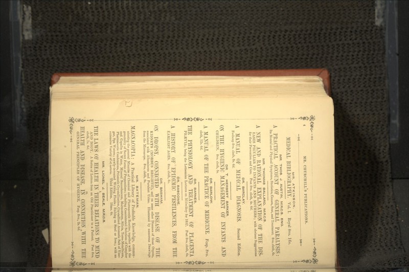 MR. ATKINSON. MEDICAL BIBLIOGRAPHY. Vol. I. Royal 8vo. 16*. MR. THOS. J. AUSTIN, M.R.C.8. ENO. A PRACTICAL ACCOUNT OF GENERAL PARALYSIS: It» Mental and Physical Symptoms, Statistics, Causes, Seat, aud Treatment 8vo. cloth, 6*. MR. THOMAS BALLARD. M.R.C.S. A NEW AND RATIONAL EXPLANATION OF THE DIS- EASES PECULIAR TO INFANTS AND MOTHERS; with obvious Suggestion* for their Prevention and Cure. Post 8vo. cloth, 4s. 6rf. DR. BARCLAY. A MANUAL OF MEDICAL DIAGNOSIS. Second Edition. Foolscap 8vo. cloth, 8*. 6d. DR. T. HERBERT BARKER. ON THE HYGIENIC MANAGEMENT OF INFANTS AND CHILDREN. 8 vo. cloth, 5s. DR. BARLOW. A MANUAL OF THE PRACTICE OF MEDICINE, Fcap. 8vo. cloth, 12s. Gd. DR. BARNES. THE PHYSIOLOGY AND TREATMENT OF PLACENTA PR.5SVIA; being the Lettsomian Lectures on Midwifery for 1857. Post 8vo. cloth, 6*. DR. BASCOME. A HISTORY OF EPIDEMIC PESTILENCES, FROM THE EARLIEST AGES. 8vo. cloth, 8j. DR. BASHAM. ON DROPSY, CONNECTED WITH DISEASE OF THE KIDNEYS (MORBUS BRIGHTII), and on some other Diseases of those Organs, associated with Albuminous and Purulent Urine. Illustrated by numerous Drawings from the Microscope. 8vo. cloth, 9s. MR. BATEMAN. MAGNACOPIA : A Practical Library of Profitable Knowledge, commu- nicating the general Minutiae of Chemical and Pharmaceutic Routine, together with the generality of Secret Forms of Preparations; including Concentrated Solutions of Camphor and Copaiba in Water, Mineral Succedaneum, Marmoratum, Silicia, Terro-Metallicum, Pharmaceutic Condensions, Prismatic Crystallization, Crystallized Aromatic Salt of Vine- gar, Spa Waters; newly-invented Writing Fluids; Etching on Steel or Iron; with an extensive Variety of etca-teru. Third Edition. 18mo. 6*. MR. LIONEL J. BEALE, M.R.C.S. THE LAWS OF HEALTH IN THEIR RELATIONS TO MIND AND BODY. A Series of Letters from an Old Practitioner to a Patient Post 8vo. cloth, Is. 6d. n HEALTH AND DISEASE, IN CONNECTION .WITH THE GENERAL PRINCIPLES OF HYGIENE. Fcap. 8vo., 2t. 6d.
