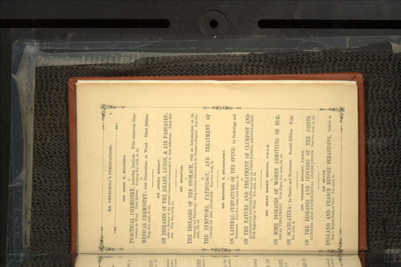 MR. JOHN E. BOWMAN. I. PRACTICAL CHEMISTRY, including Analysis. With numerous Illus- trations on Wood. Third Edition. Foolscap 8vo. cloth, (it. 6d. It. MEDICAL CHEMISTRY; with Illustrations on Wood. Third Edition. Fcap. 8vo. cloth, 6*. 6</. DR. JAMES BRIGHT. ON DISEASES OF THE HEART, LUNGS, & AIR PASSAGES; with a Review of the several Climates recommended in these Affections. Third Edi- tion. Post 8vo. cloth, 9*. DR. BRINTON. I. THE DISEASES OF THE STOMACH, with an Introduction on its Anatomy and Physiology; being Lectures delivered at St. Thomas's Hospital Post 8vo. cloth, 10*. «••/. r; THE SYMPTOMS, PATHOLOGY, AND TREATMENT OF ULCER OF THE STOMACH. Post 8vo. cloth, Si. MR. BERNARD E. BRODHURST. ON LATERAL CURVATURE OF THE SPINE: its Pathology and Treatment. Post 8vo. cloth, with Plates, 3*. ON THE NATURE AND TREATMENT OF CLUBFOOT AND ANALOGOUS DISTORTIONS involving theTIBIO-TARSAL ARTICULATION. With Engravings on Wood. 8vo. cloth, 4*. 6d. MR. ISAAC BAKER BROWN, F.R.C.8. < \ --ME DISEASES OF WOMEN ADMITTING OF SUR- <.ICAL TREATMENT. With Plates, 8vo. cloth, 10«. W. ii. ON SCARLATINA: ita Nature and Treatment. Second Edition. Fcap. 8vo. cloth, 3*. MR. THOMAS BRYANT. F.R.C.3. ON THE DISEASES AND INJURIES OF THE JOINTS. CLINICAL AND PATHOLOGICAL ulisi-.UVATIONS. Post Bvo. cloth, 7«. W. DR BRYCE. ENGLAND AND FRANCE Bl.K>i;i; SEBASTOPOL, looked at from a Medical Point of View. 8vo. cloth, 6«.