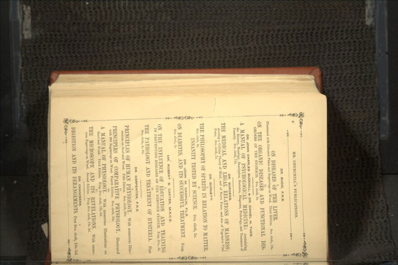 DR. BUDO. F.R.S. ON DISEASES OF THE LITER. Illustrated with Coloured Plates and Engravings on Wood. Third Edition. 8vo. cloth, 16«. ON THE ORGANIC DISEASES AND FUNCTIONAL DIS- ORDERS OF THE STOMACH. 8vo. cloth, 9s. DR. JOHN CHARLES BUCKNILL, &, DR. DANIEL H. TUKE. A MANUAL OF PSYCHOLOGICAL MEDICINE: containing the History, Nosology, Description, Statistics, Diagnosis, Pathology, and Treatment of Insanity. 8vo. cloth, 15s. DR. BURGESS. THE MEDICAL AND LEGAL RELATIONS OF MADNESS; showing a Cellular Theory of Mind, and of Nerve Force, and also of Vegetative Vital Force. 8vo. cloth, 7s. DR. BURNETT. THE PHILOSOPHY OF SPIRITS IN RELATION TO MATTER, 8vo. cloth, 9s. H. INSANITY TESTED BY SCIENCE. 8vo. cloth, 5*. DR. JOHN M. CAMPLIN, F.L.S. ON DIABETES, AND ITS SUCCESSFUL TREATMENT. Fcap. 8vo. cloth, 3s. MR. ROBERT B. CARTER, M.R.C.S. ON THE INFLUENCE OF EDUCATION AND TRAINING IN PREVENTING DISEASES OF THE NERVOUS SYSTEM. Fcap. 8vo., 6s. THE PATHOLOGY AND TREATMENT OF HYSTERIA. Post 8vo. cloth, 4s. 6d. DR. CARPENTER, F.R.S. PRINCIPLES OF HUMAN PHYSIOLOGY. With numeroas Illus- trations on Stoel and Wood. Fifth Edition. 8vo. cloth, 26s. PRINCIPLES OF COMPARATIVE PHYSIOLOGY, illustrated with 300 Engravings on Wood. Fourth Edition. 8vo. cloth, 24s. in. A MANUAL OF PHYSIOLOGY. With numerous Illustrations on Steel and Wood. Third Edition. Fcap. 8vo. cloth, 12s. 6d. THE MICROSCOPE AND ITS REVELATIONS, with name- rous Engravings on Wood. Second Edition. Fcap. 8vo. cloth, 12s. 6d. DR. CHAMBERS. , DIGESTION AND ITS DERANGEMENTS, Post 8vo. cloth, 10*. e</. J