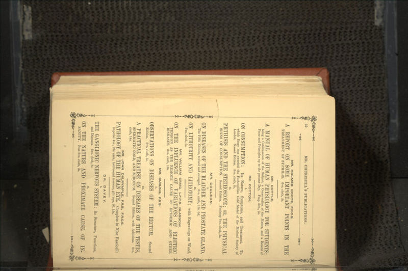 —•*— — *•- MR. HOLMES COOTE, F.R.C.S. A REPORT ON SOME IMPORTANT POINTS IN THE TREATMENT OF SYPHILIS. 8vo. cloth, 5s. OR. COTTLE. A MANUAL OF HUMAN PHYSIOLOGY FOR STUDENTS; being a Condensation of the Subject, a Conservation of the Matter, and a Record of Facts and Principles up to the present Day. Fcap. 8vo., 5*. DR. COTTON. ON CONSUMPTION: Its Nature, Symptoms, and Treatment. To which Essay was awarded the Fothergillian Gold Medal of the Medical Society of London. Second Edition. 8vo. cloth, 8s. PHTHISIS AND THE STETHOSCOPE; OR, THE PHYSICAL SIGNS OF CONSUMPTION. Second Edition. Foolscap 8vo. cloth, 3«. MR. COULSON. ON DISEASES OF THE BLADDER AND PROSTATE GLAND. The Fifth Edition, revised and enlarged. 8vo. cloth, 10*. 6d. II. ON LITHOTRITY AND LITHOTOMY; with Engravings on Wood. 8vo. cloth, St. MR. WILLIAM CRAIG, L.F.P.S. GLASGOW ON THE INFLUENCE OF VARIATIONS OF ELECTRIC * TENSION AS THE REMOTE CAUSE OF EPIDEMIC AND OTHER DISEASES. 8vo. cloth, 10s. MR. CURLING, F.R.S. OBSERVATIONS ON DISEASES OF THE RECTUM, Second Edition. 8vo. cloth, 5s. A PRACTICAL TREATISE ON DISEASES OF THE TESTIS, SPERMATIC CORD, AND SCROTUM. Second Edition, with Additions. 8vo. cloth, 14s. MR. JOHN DALRYMPLE, F.R.8., F.R.C.S. PATHOLOGY OF THE HUMAN EYE, Complete in Nine Fasciculi: imperial 4to., 20s. each; half-bound morocco, gilt tops, 91. 15$. DR. D A V E Y. THE GANGLIONIC NERVOUS SYSTEM: its Structure, Functions, . and Diseases. 8vo. cloth, 9s. ON THE NATURE AND PROXIMATE CAUSE, OF IN- SANITY. Post 8vo. cloth, 3s.