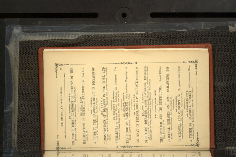 DR. HERBERT OAVIE8. ON THE PHYSICAL DIAGNOSIS OF DISEASES OF THE LUNGS AND HEART. Second Edition. Port 8ro. cloth, 8*. OR. HALL DAVIS. ILLUSTRATIONS OF DIFFICULT PARTURITION. Post 8vo. cloth, 6«. 6d. MR. D IXO N. A GUIDE TO THE PRACTICAL STUDY OF DISEASES OF THE EYE. Second Edition. Post 8ro. cloth, 9*. MR. DUNN, F.RC.S. f AN ESSAY ON PHYSIOLOGICAL PSYCHOLOGY. 8vo.cioth,4,. DR. DOBELL. DEMONSTRATIONS OF DISEASES IN THE CHEST, AND THEIR PHYSICAL DIAGNOSIS. Illustrated with Coloured Plates. 8vo. cloth, I*, ft DR. TOOQOOD DOWNING. NEURALGIA: its various Forms, Pathology, and Treatment. THE JACKSOKIA* PRIZE ESSAY FOB 1850. 8vo. cloth, 10». 6</. DR. DRUITT, F.R.C.S. THE SURGEON'S VADE-MECUM; with numerous Engravings on Wood. Eighth Edition. Foolscap 8vo. cloth, 12*. Hd. DR. JOHN C. EOAN. SYPHILITIC DISEASES: THEIR PATHOLOGY, DIAGNOSIS, AND TREATMENT: including Experimental Researches on Inoculation, u a Diffe- rential Agent in Testing the Character of these Affections. 8vo. cloth, 9*. SIR JAMES EYRE, M.D. THE STOMACH AND ITS DIFFICULTIES. Fourth Edition. Fcap. 8ro. cloth, 2t. 6V/. PRACTICAL REMARKS ON SOME EXHAUSTING DIS- EASES. Second Edition. Post 8vo. cloth, 4*. 6d. DR. FENWICK. ON SCROFULA AND CONSUMPTION. Clergyman's Sore Throat, Catarrh, Croup, Bronchitis, Asthma. Fcap. 8vo., 2*. 6d. MR. FERQUSSON, F.R.S. A SYSTEM OF PRACTICAL SURGERY; with numerous trations on Wood. Fourth Edition. Fcap. 8vo. cloth, \'2i.6d.