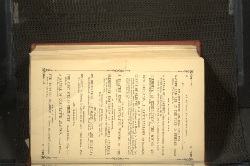 • -•*— -*•- SIR JOHN FORBES. M.D., D.C.L. (OXON.), F.R.S. NATURE AND ART IN THE CURE OF.DISEASE. Second Edition. Post 8vo. cloth, 6s. MR. FOWNES. PH.D., F.R.S. I. A MANUA.L OF CHEMISTRY; with numerous Illustrations on Wood. Seventh Edition. Fcap. 8vo. cloth, 12s. (></. Edited by H. BENCE JONES, M.D., F.R.S., and A. W. HOFMANH, PH.D., F.R.S. CHEMISTRY, AS EXEMPLIFYING THE WISDOM AND BENEFICENCE OF GOD. Second Edition. Fcap. 8vo. cloth, 4t. 6d. in. INTRODUCTION TO QUALITATIVE ANALYSIS. Post 8vo. cloth, 2*. DR. D. J. T. FRANCIS. CHANGE OF CLIMATE; considered as a Remedy in Dyspeptic, Pul- monary, and other Chronic Affections; with an Account of the most Eligible Places of Residence for Invalids in Spain, Portugal, Algeria, &c., at different Seasons of the Year; and an Appendix on the Mineral Springs of the Pyrenees, Vichy, and Aix les Bains. «£ Post 8vo. cloth, 8s. 6d. DR. PATRICK FRASER. A TREATISE UPON PENETRATING WOUNDS OF THE CHEST. 8vo. cloth, 5s. C. REMIGIUS FRESENIUS. ELEMENTARY INSTRUCTION IN CHEMICAL ANALYSIS, AS PRACTISED IN THE LABORATORY OF GIESSEN. Edited by LLOYD BULLOCK, F.C.S. QUALITATIVE. Fifth Edition. 8vo. cloth, 9s. QUANTITATIVE. Second Edition. 8vo. cloth, 15s. DR. FULLER. ON RHEUMATISM, RHEUMATIC GOUT, AND SCIATICA: their Pathology, Symptoms, and Treatment. Third Edition. 8vo. cloth, 12s. 6d. DR. GAIRDNER. ON GOUT J its History, its Causes, and its Cure. Third Edition. Post 8vo. cloth, 8s. 6d. MR. GALLOWAY. I. THE FIRST STEP IN CHEMISTRY. Second Edition. Fcap. 8vo. cloth, 5t. A MANUAL OF QUALITATIVE ANALYSIS. Second Edition. Post 8vo. cloth, 4s. 6d. MR. F. J. GANT. THE IRRITABLE BLADDER : its Causes and Curative Treatment. Post 8vo. cloth, 4s. 6d.
