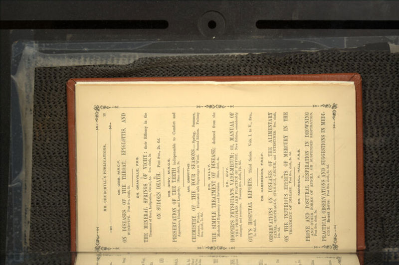 OR. GIBB. M.RC.P. ON D1SKASK OF Till- TIIKOAT, EPIGLOTTIS, AND WINIH'Il'i:. Pott 8vo. cloth, 5*. OR. ORANVILLE, F.R.S. TIIK MINERAL SPRINGS OF VICHY I their Efficacy in the Treatment of Gout, Indigestion, Gravel, &c. 8vo. cloth, 5* ON SUDDEN DEATH. Post 8vo., 2.. erf. MR. GRAY, M.R.C.S. PRESERVATION OF THE TEETH indispensable to Comfort and Appearance, Health, and Longevity. 18mo. cloth, 3*. MR. GRIFFITHS. CHEMISTRY OF THE FOUR SEASONS -Spring, Summer, Autumn 8vo. nun. Winter. Illustrated with Engravings on Wood. Second Edition. Foolscap '' cloth, 7>. <>•/. DR. GULLY. THE SIMPLE TREATMENT OF DISEASE; deduced from the Methods of Expectancy and Revulsion. 1 8mo. cloth, 4*. DR. GUY. t HOOPER'S PHYSICIAN'S VADE-MECUM; OR, MANUAL OF i THE PRINCIPLES AND PRACTICE OF PHYSIC. New Edition, considerably enlarged, and rewritten. Foolscap 8vo. cloth, 12*. 6d. GUY'S HOSPITAL REPORTS. Third Series. Vols. I. to V., 8vo., It. W. each. DR. HABERSHON. F.R.C.P. OBSERVATIONS ON DISEASES OF THE ALIMENTARY CANAL, (KSOIMIACl S, STOMACH, CJECUM, and INTESTINES. 8vo. cloth, Kit. <;./. ON THE INJURIOUS EFFECTS OF MERCURY IN THE TREATMENT OF DISEASE. Post 8vo. cloth, S». <*/. £ DR. MARSHALL HALL, F.R.S. PRONE AND POSTURAL RESPIRATION IN DKoWMNG AMI OTHER FOll.MS OF APN(EA OR SUSPENDED RESPIRATION. Post 8vo. cloth. 5«. PRACTICAL OBSERVATIONS AND SUGGESTIONS IN MEDI- CINE. SftonD 3rr(f». Post 8vo. cloth, 8*. W.