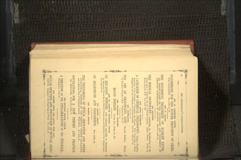 DR. W. CHARLES HOOD. SUGGESTIONS FOR THE FUTURE PROYISION OF-CRIMI- NAL LUNATICS. 8vo. cloth, 5s. 6d. MR. P. HOOD. THE SUCCESSFUL TREATMENT OF SCARLET FEYER; also, OBSERVATIONS ON THE PATHOLOGY AND TREATMENT OF CROWING INSPIRATIONS OF INFANTS. Post 8vo. cloth, 5«. DR. HOOPER. THE MEDICAL DICTIONARY; containing an Explanation of the Terms used in Medicine and the Collateral Sciences. Eighth Edition. Edited by KLBIN GRANT, M.D. 8ro. cloth, 30s. MR. JOHN HORSLEY. A CATECHISM OF CHEMICAL PHILOSOPHY; being a Familiar Exposition of the Principles of Chemistry and Physics. With Engravings on Wood. Designed for the Use of Schools and Private Teachers. Post 8vo. cloth, 6*. 6d. DR. HUFELAND. THE ART OF PROLONGING LIFE. Second Edition. Edited by ERASMUS WILSON, F.R.S. Foolscap 8vo., 2s. Gd. DR. VAUGHAN HUGHES BLOOD DISEASE. Crown 8vo. cloth, 4s. 6rf. MR. W. CURTIS HUQMAN, F.R.C.S. ON HIP-JOINT DISEASE; with reference especially to Treatment ; by Mechanical Means for the Relief of Contraction and Deformity of the Affected Limb. 8vo. cloth, 3s. 6d. DR. HENRY .HUNT. ON HEARTBURN AND INDIGESTION, a™, doth, 5«. DR. INMAN, M.R.C.P. THE PHENOMENA OF SPINAL IRRITATION AND OTHER FUNCTIONAL DISEASES OF THE NERVOUS SYSTEM EXPLAINED, and a Rational Plan of Treatment deduced. With Plates. 8vo. cloth, 6s. FOUNDATION; FOR A NEW THEORY AND PRACTICE OF MEDICINE. Crown 8vo. cloth, 7*. DR. ARTHUR JACOB, F.R.C.S. A TREATISE ON THE INFLAMMATIONS OF THE EYE-BALL Foolscap 8vo. cloth, 5s. DR. JAMES JAQO, A.B., CANTAB.; M.B., OXON. OCULAR SPECTRES AND STRUCTURES AS MUTUAL EXPO- NENTS. Illustrated with Engravings on Wood. 8vo. cloth, 5s. •