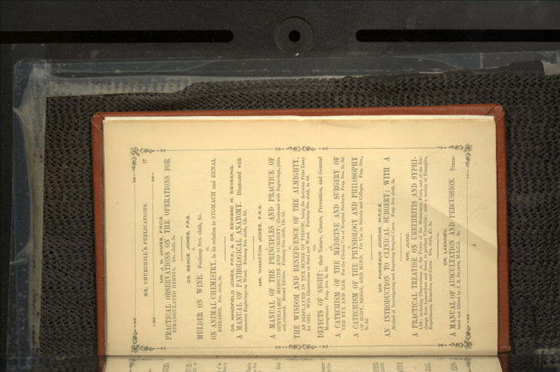 ,<^ MR. CHURCHILL 8 1MIU.K \TloX8. 17 • »« — *•- MR. J. H. JAMES. FR.C.3. !'R MTICAI. OI5S1:1!YATIONS oN Till- OPERATIONS FOR III:HM\. b»o. doth, &». OR. BENCE JONES, F.R.3. I. MULDER ON >\ 1N E, Foolscap 8vo. cloth, 6*. II. ON ANIMAL CHEMISTRY, iu its relation to STOMACH aud RENAL DISK.\SI.S. STO. cloth, 6«. OR. HANDFIELD JONES. F.R.S., St. OR. EDWARD H. SIEVEKINQ. A MANTAL OK PATHOLOGICAL ANATOMY. Illustrated with numerous Engravings on Wood. Foolscap Hvo. cloth, 12*. 6d. MR. WHARTON JONES. F.R.S. A MANUAL OF THE PRINCIPLES AND PRACTICE OF fMPHTIIAI.Mir Ml.DIt INE AND SURGKHY; illustrated with Engravings, plain and coloured. Second Edition. Foolscap Jtvo. cloth, I'2s. W. THE WISDOM AND BENEFICENCE OF THE ALMHillTY. AS DISPLAYED IN TIIK SI.NSK OF VISION; being the Actonian Prize Essay for 1851. With Illustrations on Steel and Wood. Foolscap 8vo. cloth, 4«. 6d. in. DEFECTS OF SIGHT: their Nature, Causes, Prevention, and General li-cmcnt. Fcap. Hro. 2*. 6d. A CATECHISM OF THE MEDICINE AND SURGERY OF THE I.VI. AM) KAR. For the Clinical Use of Hospital Students. Fcap. 8*0. 2». W. A CATI-rillSM ol TIIK PHYSIOLOGY AND PHILOSOPHY i'.uDY, ^ENSl-:, AND MIND. For Use in Schools and Colleges. Fcap. 8vo., feU. MR. FURNEAUX JORDAN. M.R.O.S. AN INTKODIVTION TO CLINICAL SURGERY; WITH A .Method of Investigating and Reporting Surgical Cases. Fcap. 8vo. doth, 5*. MR. JUDO. A PRACTICAL TREATISE ON IRKTIIRITIS AND SYPIII- I,IS: in. lulling (»li-. i \:.tii.n- <>n the IN.wcr of the Mniktrunus Fluid, and of the Dis- charge from Ix-ui<>rrli<ea and Sores to produce Urethritis: with a variety of Examples, Experiments, Remedies, and Cures. 8ro. cloth, £1.5*. i ^ OR. LAENNEC. i MANUAL OF AUSCULTATION AM) PERCUSSION, lated and Kdited by J. H. >HARPE, M.ILC.S. 3».