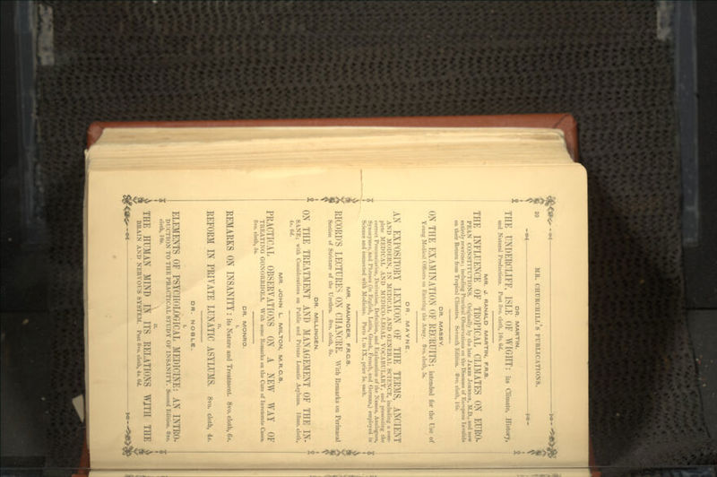 MR. d. RANALD MARTIN, F.R.S. THE INFLUENCE OF TROPICAL CLIMATES ON EURO- PEAK CONSTITUTIONS. Originally by the late JAMES JOHNSON, M.D., and now entirely rewritten; including Practical Observations on the Diseases of European Invalids on their Return from Tropical Climates. Seventh Edition. 8vo. cloth, l(i». DR. MASSY. ON THE EXAMINATION OF RECRUITS; intended for the Use of Young Medical Officers on Entering the Army. 8vo. cloth, 5«. DR. MA YNE. AN EXPOSITORY LEXICON OF THE TERMS, ANCIENT AND MODERN, IN MEDICAL AND GENERAL SCIENCE, including a com- plete MEDICAL AND MEDICO-LEGAL VOCABULARY, and presenting the correct Pronunciation, Derivation, Definition, and Explanation of the Names, Analogues, Synonymes, and Phrases (in English, Latin, Greek, French, and German,) employed in Science and connected with Medicine. Parts I. to IX., price 5s. each. 20 MR. CHURCHILL S PUBLICATIONS. -^€ — *•— DR. MARTIN. THE UNDERCLIFF, ISLE OF WIGHT: its Climate, History, and Natural Productions. Post 8vo. cloth, 10*. (kf. MR. MAUNDER, F.R.C.S. RICORD'S LECTURES ON CHANCRE. With Remarks on Perinaeal Section of Stricture of the Urethra. 8vo. cloth, 8s. DR. MILLINGEN. * ON THE TREATMENT AND MANAGEMENT OF THE IN- * SANE; with Considerations on Public and Private Lunatic Asylums. 18mo. cloth, 4s. 6d. MR. JOHN L. MILTON, M.R.C.S. PRACTICAL OBSERVATIONS ON A NEW WAY OF TREATING GONORRHOEA. With some Remarks on the Cure of Inveterate Cases. 8vo. cloth, 5s. DR. MONRO. I. REMARKS ON INSANITY : its Nature and Treatment. 8vo. cloth, 6*. REFORM IN PRIVATE LUNATIC ASYLUMS. 8vo. cloth, 4,. DR. NOBLE. ELEMENTS OF PSYCHOLOGICAL MEDICINE: AN INTRO- DUCTION TO THE PRACTICAL STUDY OF INSANITY. Second Edition. 8vo. cloth, 108. THE HUMAN MIND IN ITS RELATIONS WJTH THE £ BRAIN AND NERVOUS SYSTEM. Post 8vo. cloth, 4s. 6d.