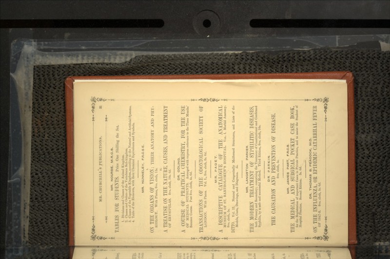MK. rill UCI1II.IS PUBLICATION- MR. NOURSE, M.R.O.8. TAI5I 'II STUDENTS. Price One Shilling ,h, <,.. 1. Divisions and Clowes of the Animal .. Classes and Orders of the Vertebrate Sub-kingdom. 3. Classes of the Vegetable Kb|flM»MMfdiM t<> the Natural and Artificial Systems. 4. Table of the Elements, with their Chemical Equivalents and Symbol*. MR. NUNNELEY, F.R.C S E. I. ON THE ORGANS OF VISION: TIIEIH ANATOMY AND PIIV- SIOLOiiY. With Plates, 8vo. cloth, 15*. A TREATISE ON THE NATURE, CAUSES, AND TREATMENT ()F EHYSIPKLAS. 8vo. cloth, 10». «</. DR. ODLINQ. A COURSE OF PRACTICAL CHEMISTRY, FOR THE USE OF MKDICAL STUDKNTS. Arranged with express reference to the Three Months' Summer Course. Post 8vo. cloth, 4«. 6d. TRANSACTIONS OF THE ODONTOLOGICAL SOCIETY OF Li >NDON. With Plates. Vol. I., 8vo. cloth, 8». 6rf. MR. PAQET. A DESCRIPTIVE CATALOGUE OF THE ANATOMICAL Ml SF.r.M OF ST. HARTHOLOMKWS HOSPITAL. VOL. I. Morbid Anatomy. 8vo. cloth, 5«. DITTO. Vol. II. Natural and Congenitally Malformed Structures, and Lists of the Models, Casts, Drawings, and Diagrams. 5*. MR. LANQSTON PARKER. Till- MODERN TREATMKNT OF SYPHILITIC DISEASES, both Primary and Secondary; coiiipriMii}; the Treatment of Constitutional and Confirmed Syphilis, by a safe and successful Method. Third Edition, 8vo. cloth, Id*. DR. PARKIN. THE CAUSATION AND PREVENTION OF DISEASE. 8ro. cloth, 5*. MR. JAMES PART, F.R.C.3. THE MEDICAL AND SURGICAL POCKET CASE BOOK, fur the Registration of important Cases in Private Practice, and to assist the Student of Hospital Practice. Second Edition. 3*. 6d. V ! DR. THOMAS B. PEACOCK, M.D. ON THE INFLUENZA, OR EPIDEMIC CATARRUAL FEVER V* OF l«47-8. 8vo.clc.tL,:.