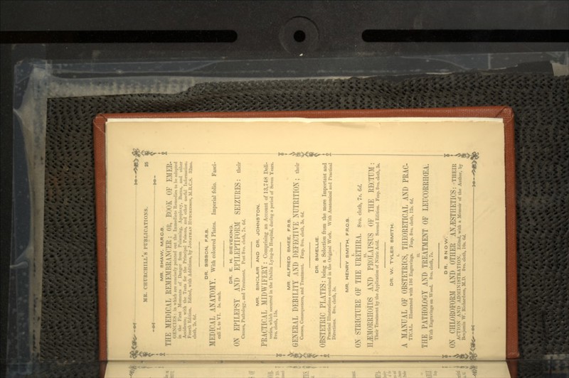 DR. SMELLIE. OBSTETRIC PLATES: being a Selection from the more Important and Practical Illustrations contained in the Original Work. With Anatomical and Practical Directions. 8vo. cloth, 5«. MR. HENRY SMITH, FR.C.S. <>\ STRICTURE OF THE URETHRA, 8vo. cloth, is. w. II£MORK1IOII>S AND PROLAPSUS OF THE RECTUM: Their Treatment by the Application of Nitric Acid. Second Edition. Fcap. 8vo. cloth, 3». DR. W. TYLER SMITH. A MANUAL OF OBSTETRICS, THEORETICAL AND PRAC- Tit AL. Illustrated with 186 Engravings. Fcap. 8vo. cloth, 12*. 6,1. THE PATHOLOGY AND TREATMENT OF LEUCORRHGEA. With Kngravingf on Wood. 8vo. cloth, 7t. DR. SNOW. ON CHLOROFORM AND OTHER ANESTHETICS: THKII: ACT1< >N ANI> ADMINISTRATION. Kdited, with a Memoir of the Author, by Benjamin W. Kichard»on, M.D. 8vo. cloth, 10*. 6d. MR. CHURCHILL 8 PUBLICATIONS. 35 | MR. SHAW, M.RC.8. THE HEDICAL !;EMEMi;i;\N< ER; OH, BOOK OF EMER- i I I » : in which are concisely |H>iutr<l out the Immediate- Iteincdies to be adopted in thi- First Moments of Danger from Poisoning, Apoplexy, Burn*, and other with the Tests for the Principal Poisons, and other useful Information. Fourth Edition. Edited, with Additions, by JONATHAN lit i< DIN-ON, M.l; doth. -J-. 'I'/. DR. SIBSON. F.R.S. MEDK'AE ANATOMY. With coloured Plates. Imperial folio. Fasci- culi I. to VI. 5*. each. DR. E. H. 8IEVEKINQ. ON EPILEPSY AND EIMEEl'TIEORM SEIZURES: their Causes, Pathology, and Treatment. Post 8vo. cloth, 7*. W. MR. SINCLAIR AND DR. JOHNSTON. PRACTICAL MIDW1FK11Y: Comprising an Account of 13,748 Deli- veries, which occurred in the Dublin Lying-in Hospital, during a period of Seven Yean. 8vo. cloth, 15*. MR ALFRED SMEE, FRS. GENERAL DEBILITY AND DEFECTIVE NUTRITION; ti,,ir Causes, Consequences, and Treatment. Fcap. 8vo. cloth, 3*. 6d. i :