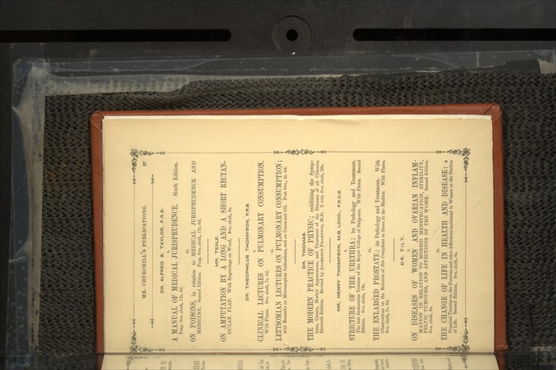 %<* MR. CHURCHILLS PUBLICATIONS. 27 DR. ALFRED 8. TAYLOR, F.R.8. A MANUAL OF MEDICAL JURISPRUDENCE. Sixth Edition. Fcap. 8vo. cloth, 1 -Y W. li. ON POISONS, in relation to MEDICAL JURISPRUDENCE AND MED1TI N I-:. S.cond Edition. Fcap. 8vo. cloth, lit. Gd. MR. TEALE. ON AMPUTATION BY A LONG AND A SHORT RECTAN- QULAR FLAP. With Engravings on Wood. 8vo. cloth, 5«. DR. THEOPHILU8 THOMPSON, F.R.8. (LINICAL LECTURES ON PULMONARY CONSUMPTION. With Plate*. 8vo. cloth, It. Gd. LETTSOMIAN LECTURES ON'PULMONARY CONSUMPTION; with Remarks on Microscopical Indications, and on Cocoa-nut Oil. Post 8vo., 2*. Gd. MR. HENRY THOMPSON, M.B. LOND., F.R.C.S. I. STRICTURE OF THE URETHRA; its Pathology and Treatment. The but Jacksonian Treatise of the Royal College of Surgeons. With Plates. Second Edition. 8vo. cloth, 10». n. THE ENLARGED PROSTATE; ite Pathology and Treatment. With Observations on the Relation of this Complaint to Stone in the Bladder. With Plates. 8vo. cloth, It. 6d. DR. TILT. ON DISEASES OF WOMEN AND OVARIAN INFLAM- MATION IN RELATION TO MORBID MENSTRUATION, STERILITY, PELVIC TUMOURS, AND AFFECTIONS OF THE WOMB- Second Edition. 8vo. cloth, 9*. Till; CHANGE OF LIFE IN HEALTH AND DISEASE: a Practical Treatise on the Nervous and other Affections incidental to Women at the Decline of Life. Second Edition. Bvo. cloth, 6«. DR. THOMAS. THE MODERN PRACTICE OF PHYSIC; exhibiting the Symp- • toms, Causes, Morbid Appearances, and Treatment of the Diseases of all Climates. Eleventh Edition. Revised by ALGERNON FRAIIPTON, M.D. 2 vols. 8vo. cloth, 28*.