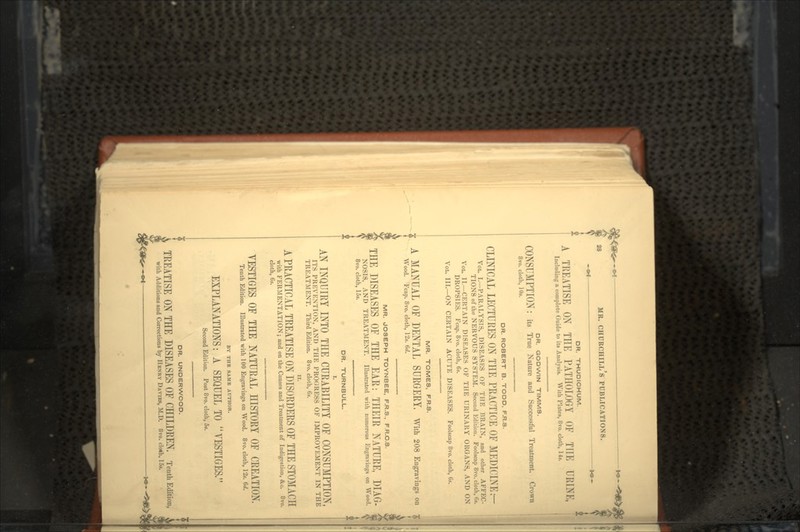 -*»- DR. THUDICHUM. A TREATISE ON THE PATHOLOGY OF THE URINK, Including a complete Guide to its Analysis. With Plates, 8vo. cloth, 14». DR. GODWIN TIMMS. CONSUMPTION: its True Nature and Successful Treatment. Crown 8vo. cloth, IDs. DR. ROBERT B. TODD, F.R.S. CLINICAL LECTURES ON THE PRACTICE OF MEDICINE r- VOL. I.—PARALYSIS, DISEASES OF THE BRAIN, and other AFFEC- TIONS of the NERVOUS SYSTEM. Second Edition. Foolscap 8vo. cloth, 6*. VOL. II.—CERTAIN DISEASES OF THE URINARY ORGANS, AND ON DROPSIES. Fcap. 8vo. cloth, 6s. VOL. III.—ON CERTAIN ACUTE DISEASES. Foolscap 8vo. cloth, 6s. MR. TOMES, F.R.S. A MANUAL OF DENTAL SURGERY, With 208 Engravings on Wood. Fcap. 8vo. cloth, 12s. 6d. MR. JOSEPH TOYNBEE, F.R.S., F.R.C.S. THE DISEASES OF THE EAR: THEIR NATURE, DIAG- NOSIS, AND TREATMENT. Illustrated with numerous Engravings on Wood, jj 8vo. cloth, 15s. DR. TURNBULL. AN INQUIRY INTO THE CURABILITY OF CONSUMPTION, ITS PREVENTION, AND THE PROGRESS OF IMPROVEMENT IN THE TREATMENT. Third Edition. 8vo. cloth, 6s. A PRACTICAL TREATISE ON DISORDERS OF THE STOMACH with FERMENTATION; and on the Causes and Treatment of Indigestion, &c. 8vo. cloth, 6s. VESTIGES OF THE NATURAL HISTORY OF CREATION. Tenth Edition. Illustrated with 100 Engravings on Wood. 8vo. cloth, 12». 6d. BY THE SAME AUTHOR. EXPLANATIONS: A SEQUEL TO VESTIGES, Second Edition. Post 8vo. cloth, 5*. DR. UNDERWOOD. \ TREATISE ON THE DISEASES OF CHILDREN. Tenth Edition, > E with Additions and Corrections by HENRY DA VIES, M.D. 8vo. cloth, 15».
