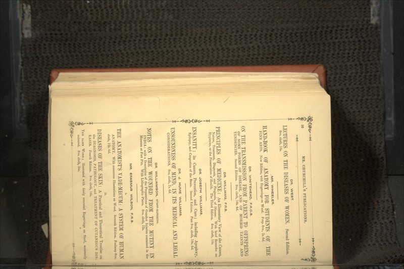 DR. WEST. LECTURES ON THE DISEASES OF WOMEN. Second Edition. 8ro. cloth, ICs. .MR. WHEELER. HAND-BOOK OF ANATOMY FOR STUDENTS OF THE FINE ARTS. New Edition, with Engravings on Wood. Fcap. 8vo., 2*. 6d. DR. WHITEHEAD, F.R.C.S. ON THE TRANSMISSION FROM PARENT TO OFFSPRING OF SOME FORMS OF DISEASE, AND OF MORBID TAINTS AND TENDENCIES. Second Edition. 8vo. cloth, 10». 6d. DR. WILLIAMS, F.R.S. PRINCIPLES OF MEDICINE: An Elementary View of the Causes, Nature, Treatment, Diagnosis, and Prognosis, of Disease. With brief Remarks on Hygienics, or the Preservation of Health. The Third Edition. 8vo. cloth, 15*. DR. JOSEPH WILLIAMS. INSANITY : its Causes, Prevention, and Cure; including Apoplexy, Epilepsy, and Congestion of the Brain. Second Edition. Post 8vo. cloth, 10s. 6d. DR. J. HUME WILLIAMS. f UNSOUNDNESS OF MIND, IN ITS MEDICAL AND LEGAL CONSIDERATIONS. 8vo. cloth, 7*. 6d. DR. WILLIAMSON, STAFF-SURGEON. NOTES ON THE WOUNDED FROM THE MUTINY IN INDIA: with a Description of the Preparations of Gunshot Injuries contained in the Museum at Fort Pitt With Lithographic Plates. 8vo. cloth, 12«. MR. ERASMUS WILSON, F.R.S. I. THE ANATOMIST'S VADE-MECUM: A SYSTEM OF HUMAN ANATOMY. With numerous Illustrations on Wood. Seventh Edition. Foolscap 8vo. cloth, 1 •_>.-•. I'xl. n. DISEASES OF THE SKIN: A Practical and Theoretical Treatise on the DIAGNOSIS, PATHOLOGY, and TREATMENT OF CUTANEOUS Dhs- EASES. Fourth Edition. 8vo. cloth, 16». THE SAME WORK ; illustrated with finely executed Engravings on Steel, accurately coloured. 8vo. cloth, 34s. •