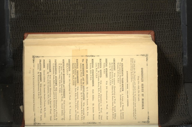 I CHURCHILL'S SERIES OF MANUALS. Fcap. 8vo. cloth, 12*. 6</. each. We here give Mr. Churchill public thanks for the positive benefit conferred on the Profession, by the series of beautiful and cheap Manuals which bear his imprint— liritish and Foreign Medical Review. SALE, 1O5,OOO COPIES. The ANATOMIST'S VADE-MECUM. A System of Human Anatomy. With numerous Illustrations on Wood. Seventh Edition. By ERASMUS WILSON, F.R.C.S., F.R.S. CHEMISTRY. With numerous Illustrations on Wood. Seventh Edition. By GEORGE FOWNES, F.R.S. Edited by H. BENCE JONES, M.D., F.R.C.P., and A. W. HOFMANN, F.R.S. DENTAL SURGERY. With 208 Illustrations on Wood. By JOHN TOMES, F.R.S. MATERIA MEDICA. With numerous Illustrations on Wood. Third Edition. By J. FORBES ROYLE, M.D., F.R.S., and FREDERICK W. HEAD- i LAND, M.D., F.L.S. MEDICAL JURISPRUDENCE. Sixth Edition. By ALFRED SWAINE 9 TAYLOR, M.D., F R.S. PRACTICE OF MEDICINE. By G. HILARO BARLOW, M.D., M.A. The MICROSCOPE and its REVELATIONS. With numerous Illus- trations on Wood. Second Edition. By W. B. CARPENTER, M.D., F.R.S. NATURAL PHILOSOPHY. With numerous Illustrations on Wood. Fourth Edition. By GOLDING BIRD, M.D., M.A., F.R.S., and CHARLES BROOKE, M.B., M.A., F.R.S. OBSTETRICS. With 186 Engravings on Wood. By W. TYLER SMITH, M.D., L.R.C.P. OPHTHALMIC MEDICINE and SURGERY. With coloured Engravings on Steel, and numerous Illustrations on Wood. Second Edition. By T. WHARTON JONES, F.R.C.S., F.R.S. PATHOLOGICAL ANATOMY. With numerous Illustrations on Wood. By C.HANDFIELD JONES, M.B.,F.R.C.P.,and E.H. SIEVEKING, M.D.,F.R.C.P. PHYSIOLOGY. With numerous Illustrations on Steel and Wood. Third Edition. By WILLIAM B. CARPENTER, M.D., F.R.S. POISONS. Second Edition. By ALFRED SWAINE TAYLOR, M.D., F.R.S. PRACTICAL SURGERY. With numerous Illustrations on Wood. Fourth Edition. By WILLIAM FERGUSSON, F.R.C.S. Printed by W. BLANCHARO & SONS, 63, MUlbank Street, Weitinintter. '