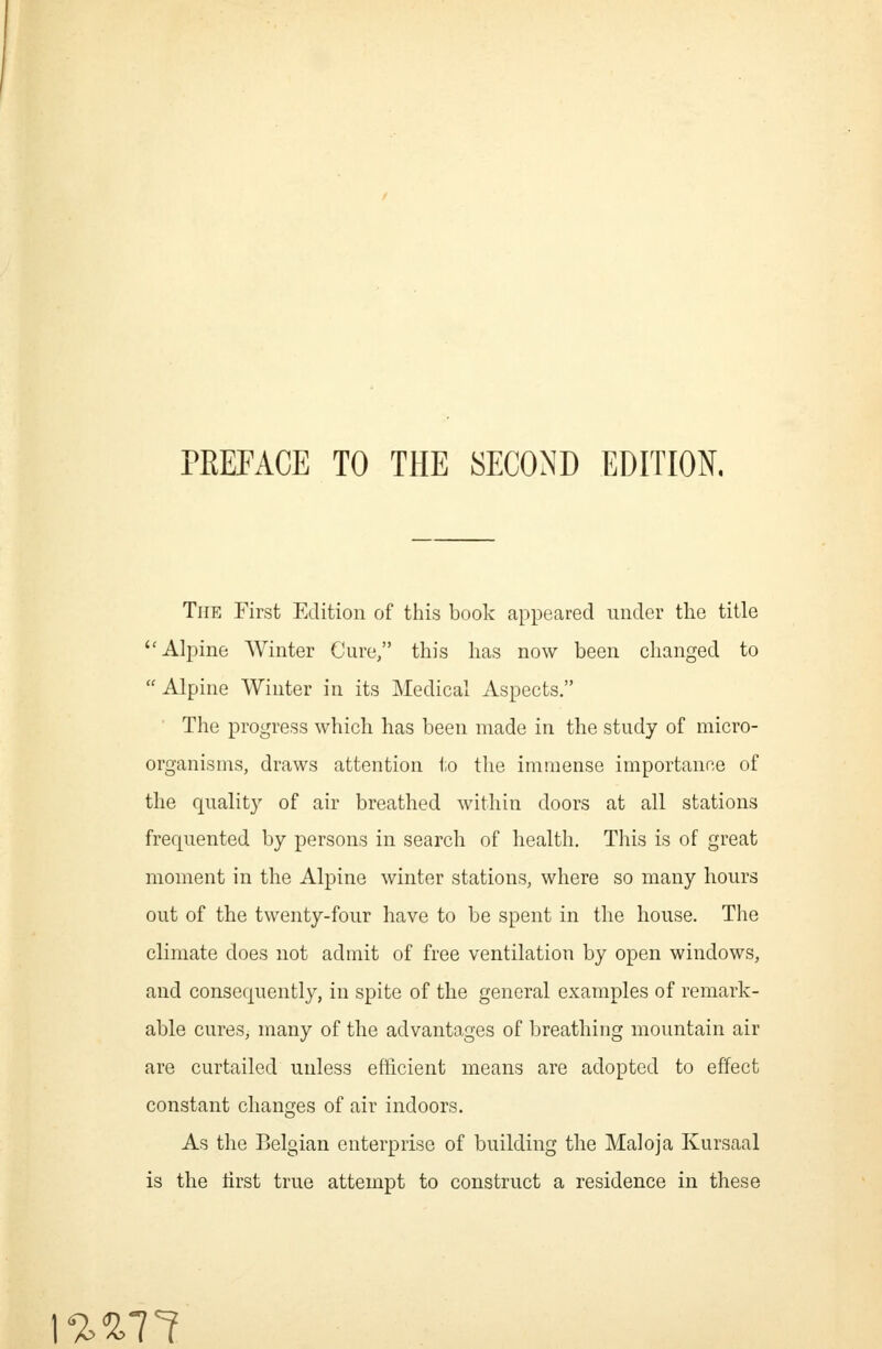 PREFACE TO THE SECOND EDITION. The First Edition of this book appeared under the title Alpine Winter Cure, this has now been changed to  Alpine Winter in its Medical Aspects. The progress which has been made in the study of micro- organisms, draws attention to tlie immense importance of the quality of air breathed within doors at all stations frequented by persons in search of health. This is of great moment in the Alpine winter stations, where so many hours out of the twenty-four have to be spent in the house. The climate does not admit of free ventilation by open windows, and consequently, in spite of the general examples of remark- able cures, many of the advantages of breathing mountain air are curtailed unless efficient means are adopted to effect constant changes of air indoors. As the Belgian enterprise of building the Maloja Kursaal is the tirst true attempt to construct a residence in these \%%11