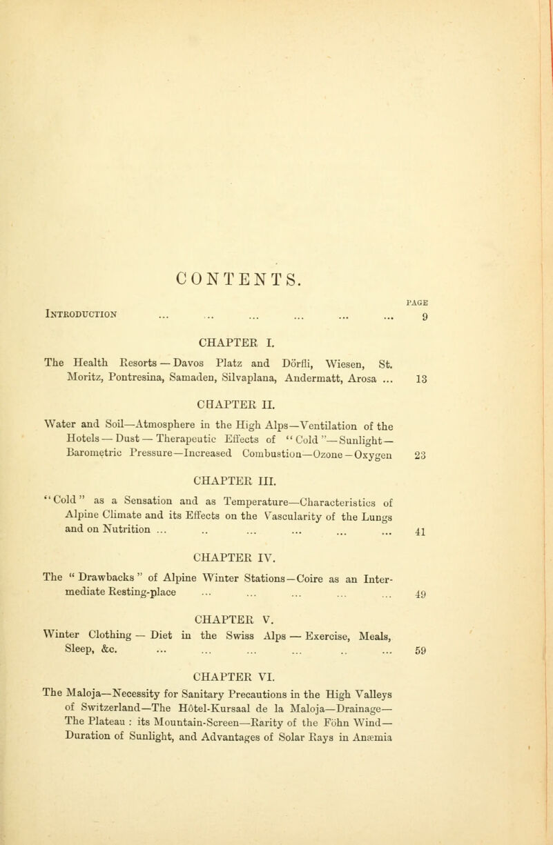 CONTENTS. PAGE Introduction ... ... ... ... ... ... 9 CHAPTER I. The Health Resorts — Davos Platz and Dorfli, Wiesen, St. Moritz, Pontresina, Samaden, Silvaplana, Andermatt, Arosa ... 13 CHAPTER II. Water and Soil—Atmosphere in the High Alps—Ventilation of the Hotels — Dust — Therapeutic Eflfects of  Cold —Sunlight- Barometric Pressure—Increased Combustioa—Ozone —Oxygen 23 CHAPTEPv III. Cold as a Sensation and as Temperature—Characteristics of Alpine Climate and its Effects on the Vascularity of the Lungs and on Nutrition ... .. ... ... ... ... 41 CHAPTER IV. The Drawbacks of Alpine Winter Stations—Coire as an Inter- mediate Resting-place ... ... ... ... ... 49 CHAPTER V. Winter Clothing — Diet in the Swiss Alps — Exercise, Meals, Sleep, &c. ... ... ... ... .. ... 59 CHAPTER VI. The Maloja—Necessity for Sanitary Precautions in the High Valleys of Switzerland—The Hotel-Kursaal de la Maloja—Drainage— The Plateau : its Mountain-Screen—Rarity of the Fohn Wind- Duration of Sunlight, and Advantages of Solar Rays in Anaemia