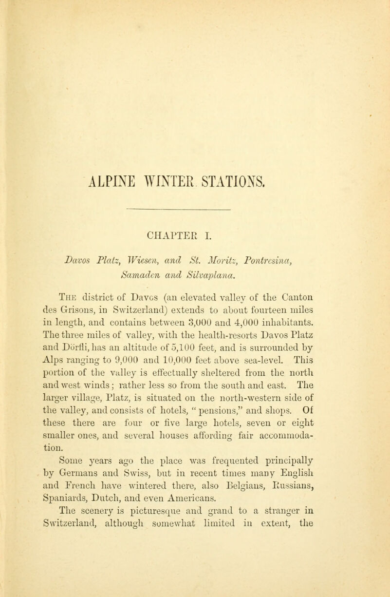 ALPINE WINTER STATIONS. CHAriER I. Davos Flatz, Wiesen, and St. Moritz, Pontrcsina, Samadcn and Silvaplana. TfiE district of Davos (an elevated valley of the Canton des Grisons, in Switzerland) extends to about fourteen miles in length, and contains between 3,000 and 4,000 inhabitants. The three miles of valley, with the health-resorts Davos Platz and Dorfli, has an altitude of 5,100 feet, and is surrounded by Alps ranging to 9,000 and 10,000 feet above sea-level. This portion of the valley is effectually sheltered from the north and west winds ; rather less so from the south and east. The larger village, Platz, is situated on the north-western side of the valley, and consists of hotels,  pensions, and shops. Of these there are four or five large hotels, seven or eight smaller ones, and several houses affording fair accommoda- tion. Some years ago the place was frequented principally by Germans and Swiss, but in recent times many English and French have wintered there, also Belgians, liussians, Spaniards, Dutch, and even Americans. The scenery is picturesque and grand to a stranger in Switzerland, although somewhat limited in extent, the