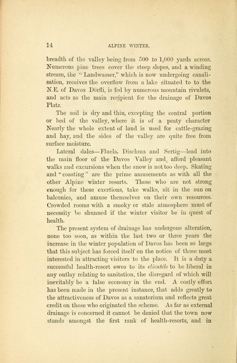 breadth of the valley being from 500 to 1,000 yards across. Numerous pine trees cover the steep slopes, and a winding stream, the  Landwasser, which is now undergoing canali- sation, receives the overflow from a lake situated to to the N.E. of Davos Dorfli, is fed by numerous mountain rivulets, and acts as the main recipient for the drainage of Davos Platz. The soil is dry and thin, excepting the central portion or bed of the valley, where it is of a peaty character Nearly the whole extent of land is used for cattle-grazing and hay, and the sides of the valley are quite free from surface moisture. Lateral dales—Fluela, Dischma and Sertig—lead into the main floor of the Davos Valley andj afford pleasant walks and excursions when the snow is not too deep. Skating and  coasting are the prime amusements as with all the other Alpine winter resorts. Those who are not strong enough for these exertions, take walks, sit in the sun on balconies, and amuse themselves on their own resources. Crowded rooms with a smoky or stale atmosphere must of necessity be shunned if the winter visitor be in quest of health. The present system of drainage has undergone alteration, none too soon, as within the last two or three years the increase in the winter, population of Davos has been so large that this subject has forced itself on the notice of those most interested in attracting visitors to the place. It is a duty a successful health-resort owes to its clientele to be liberal in any outlay relating to sanitation, the disregard of which will inevitably be a false economy in the end. A costly effort has been made in the present instance, that adds greatly to the attractiveness of Davos as a sanatorium and reflects great credit on those Avho originated the scheme. As far as external drainage is concerned it cannot be denied that the town now stands amongst the first rank of health-resorts, and in