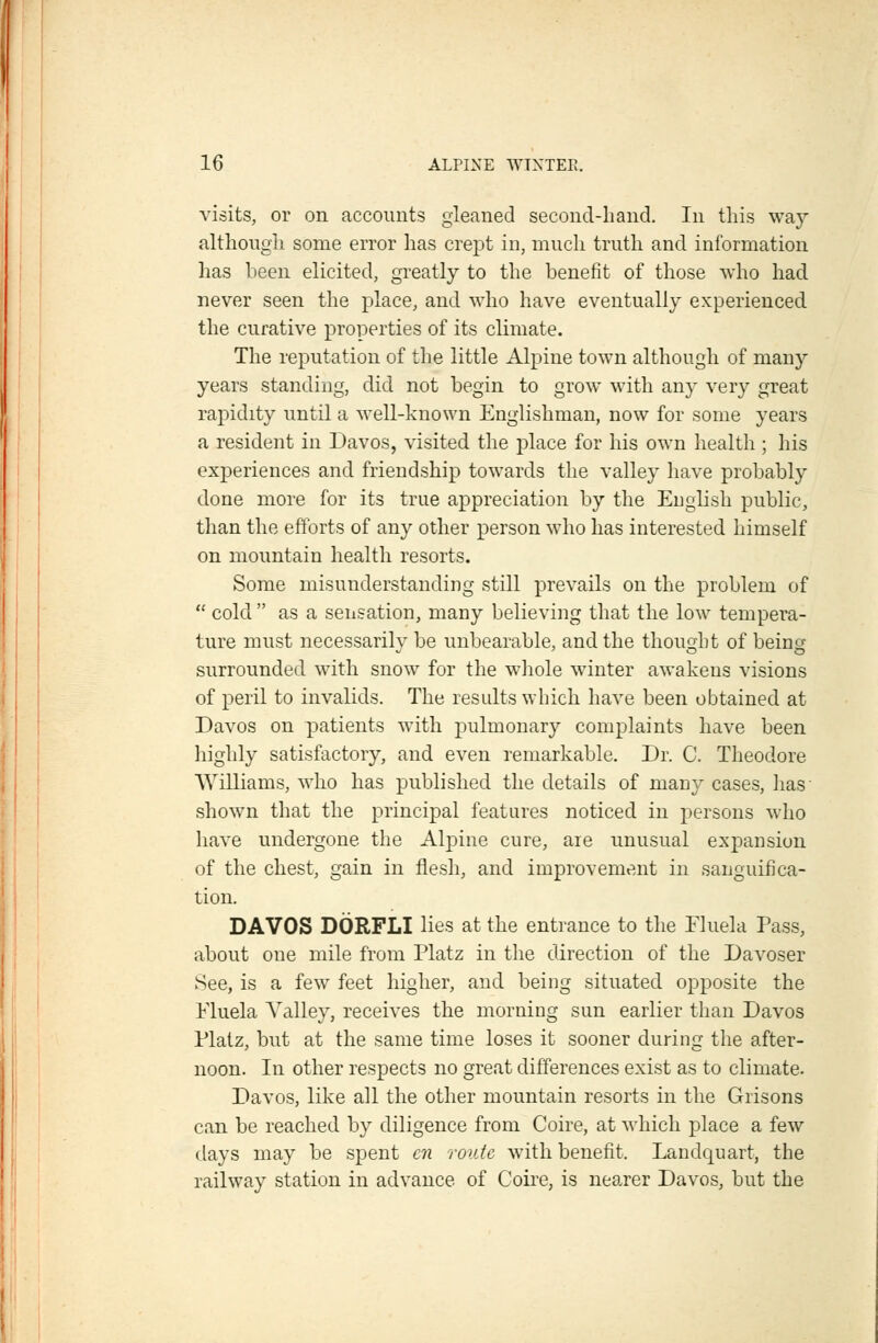 visits, or on accounts gleaned second-hand. In this way although some error has crept in, much truth and information has been elicited, greatly to the benefit of those who had never seen the place, and who have eventually experienced the curative properties of its climate. The reputation of the little Alpine town although of many years standing, did not begin to grow with any very great rapidity until a well-known Englishman, now for some years a resident in Davos, visited the place for his own health ; his experiences and friendship towards the valley have probably done more for its true appreciation by the Euglish public, than the efforts of any other person who has interested himself on mountain health resorts. Some misunderstanding still prevails on the problem of  cold  as a sensation, many believing that the low tempera- ture must necessarilv be unbearable, and the thought of being surrounded with snow for the wliole winter awakens visions of peril to invalids. The results which have been obtained at Davos on patients with pulmonary complaints have been highly satisfactory, and even remarkable. Dr. C. Theodore Williams, who has published the details of many cases, has- shown that the principal features noticed in persons who have undergone the Alpine cure, are unusual expansion of the chest, gain in flesh, and improvement in sanguifica- tion. DAVOS DORFLI lies at the entrance to the Fluela Pass, about one mile from Platz in the direction of the Davoser See, is a few feet higher, and being situated opposite the Fluela Valley, receives the morning sun earlier than Davos Platz, but at the same time loses it sooner during the after- noon. In other respects no great differences exist as to climate. Davos, like all the other mountain resorts in the Grisons can be reached by diligence from Coire, at which place a few days may be spent en route with benefit. Landquart, the railway station in advance of Coire, is nearer Davos, but the