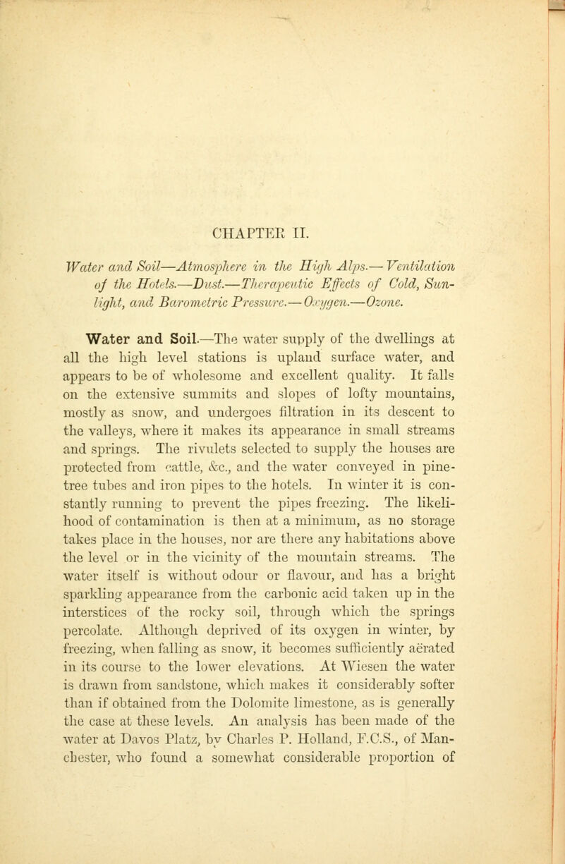 CHAPTEE 11. Water and Soil—Atmosj^here in the Hiijli Alps.— Ventilation oj the Holds.—Bust.—Thera'peutic Effeets of Cold, Sun- light, and Barometric Pressure.— Oxygen.—Ozone. Water and Soil—The water supply of the dwellings at all the high level stations is upland surface water, and appears to be of wholesome and excellent quality. It falls on the extensive summits and slopes of lofty mountains, mostly as snow, and undergoes filtration in its descent to the valleys, where it makes its appearance in small streams and springs. The rivulets selected to supply the houses are protected from cattle, &c., and the water conveyed in pine- tree tubes and iron pipes to the hotels. In winter it is con- stantly running to prevent the pipes freezing. The likeli- hood of contamination is then at a minimum, as no storage takes place in the houses, nor are there any habitations above the level or in the vicinity of the mountain streams. The water itself is without odour or flavour, and has a bright sparkling appearance from the carbonic acid taken up in the interstices of the rocky soil, through which the springs percolate. Although deprived of its oxygen in winter, by freezing, when falling as snow, it becomes sufficiently aerated in its course to the lower elevations. At Wiesen the water is drawn from sandstone, which makes it considerably softer than if obtained from the Dolomite limestone, as is generally the case at these levels. An analysis has been made of the water at Davos Platz, by Charles P. Holland, F.C.S., of Man- chester, who found a somewhat considerable proportion of