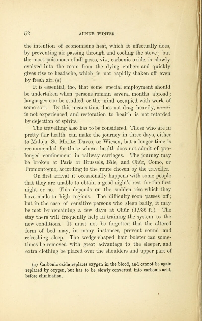 the intention of economising heat, which it effectually does, by preventing air passing through and cooling the stove ; but the most poisonous of all gases, viz., carbonic oxide, is slowly evolved into the room from the dying embers and quickly gives rise to headache, which is not rapidly shaken off even by fresh air. (a) It is essential, too, that some special employment should be undertaken when persouo remain several months abroad; languages can be studied, or the mind occupied with work of some sort. By this means time does not drag heavily, ennui is not experienced, and restoration to health is not retarded by dejection of spirits. The travelling also has to be considered. These who are in pretty fair health can make the journey in three days, either to Maloja, St. Moritz, Davos, or Wiesen, but a longer time is recommended for those whose health does not admit of pro- longed confinement in railway carriages. The journey may be broken at Paris or Brussels, Bale, and Chiir, Como, or Promontogno, according to the route chosen by the traveller. On first arrival it occasionally happens with some people that they are unable to obtain a good night's rest for the first night or so. Tliis depends on the sudden rise which they have made to high regions. The difficulty soon x^asses off ; but in the case of sensitive persons who sleep badly, it may be met by remaining a few days at Chur (1,936 ft.). The stay there will frequently help in training the system to the new conditions. It must not be forgotten that the altered form of bed may, in many instances, prevent sound and refreshing sleep. The wedge-shaped hair bolster can some- times be removed with great advantage to the sleeper, and extra clothing be placed over the shoulders and upper part of (a) Carbonic oxide replaces oxygen in the blood, and cannot be again replaced by oxygen, but has to be slowly converted into carbonic acid, before elimination.