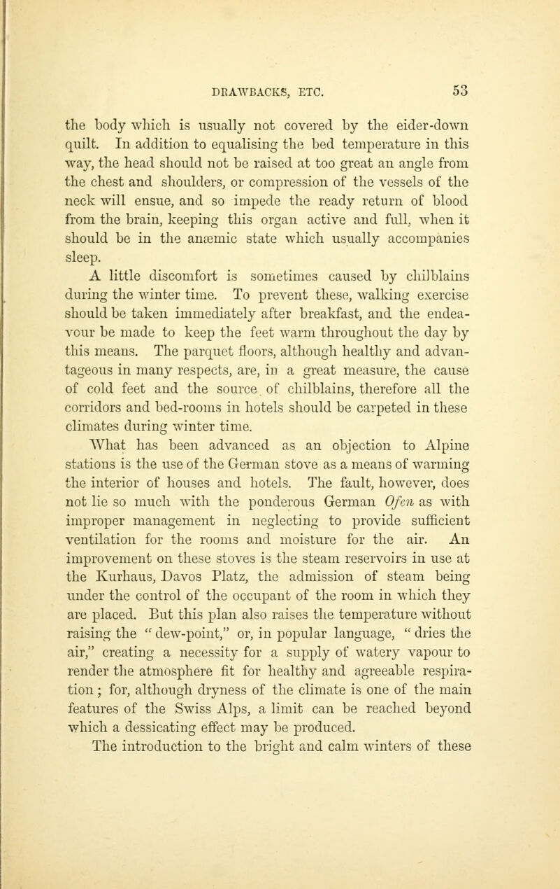 the body which is usually not covered by the eider-down quHt. In addition to equalising the bed temperature in this way, the head should not be raised at too great an angle from the chest and shoulders, or compression of the vessels of the neck will ensue, and so impede the ready return of blood from the brain, keeping this organ active and full, when it should be in the ana3mic state which usually accompanies sleep. A little discomfort is sometimes caused by chilblains during the winter time. To prevent these, walking exercise should be taken immediately after breakfast, and the endea- vour be made to keep the feet warm throughout the day by this means. The parquet floors, although healthy and advan- tageous in many respects, are, in a great measure, the cause of cold feet and the source of chilblains, therefore all the corridors and bed-rooms in hotels should be carpeted in these climates during winter time. What has been advanced as an objection to Alpine stations is the use of the German stove as a means of warming the interior of houses and hotels. The fault, however, does not lie so much with the ponderous German Ofcn as with improper management in neglecting to provide sufficient ventilation for the rooms and moisture for the air. An improvement on these stoves is the steam reservoirs in use at the Kurhaus, Davos Platz, the admission of steam being under the control of the occupant of the room in which they are placed. But this plan also raises the temperature without raising the  dew-point, or, in popular language,  dries the air, creating a necessity for a supply of watery vapour to render the atmosphere fit for healthy and agreeable respira- tion ; for, although dryness of the climate is one of the main features of the Swiss Alps, a limit can be reached beyond which a dessicating effect may be produced. The introduction to the bright and calm winters of these