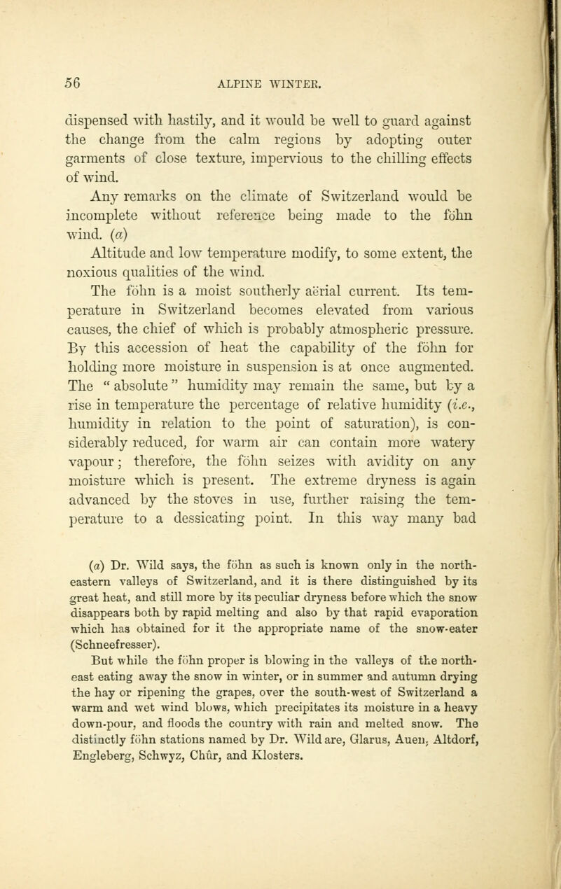 dispensed with hastily, and it would be well to guard against the change from the calm regions by adopting outer garments of close texture, impervious to the chiUing effects of wind. Any remarks on the climate of Switzerland would be incomplete without reference being made to the fohn wind, (a) Altitude and low temperature modify, to some extent, the noxious qualities of the wind. The fohn is a moist southerly aerial current. Its tem- perature in Switzerland becomes elevated from various causes, the chief of which is probably atmospheric pressm^e. By this accession of heat the capability of the fohn lor holding more moisture in suspension is at once augmented. The  absolute  humidity may remain the same, but by a rise in temperature the percentage of relative humidity (i.e., humidity in relation to the point of saturation), is con- siderably reduced, for warm air can contain more watery vapour; therefore, the fohn seizes with avidity on any moisture which is present. The extreme dryness is again advanced by the stoves in use, further raising the tem- perature to a dessicating point. In this way many bad (a) Dr. ^yild says, the fohn as such is known only in the north- eastern valleys of Switzerland, and it is there distinguished by its great heat, and still more by its peculiar dryness before which the snow disappears both by rapid melting and also by that rapid evaporation which has obtained for it the appropriate name of the snow-eater (Schneefresser). But while the fohn proper is blowing in the valleys of the north- east eating away the snow in winter, or in summer and autumn drying the hay or ripening the grapes, over the south-west of Switzerland a warm and wet wind blows, which precipitates its moisture in a heavy down-pour, and floods the country with rain and melted snow. The distinctly fijhn stations named by Dr. Wild are, Glarus, Auen, Altdorf, Engleberg, Schwyz, Chur, and Klosters.