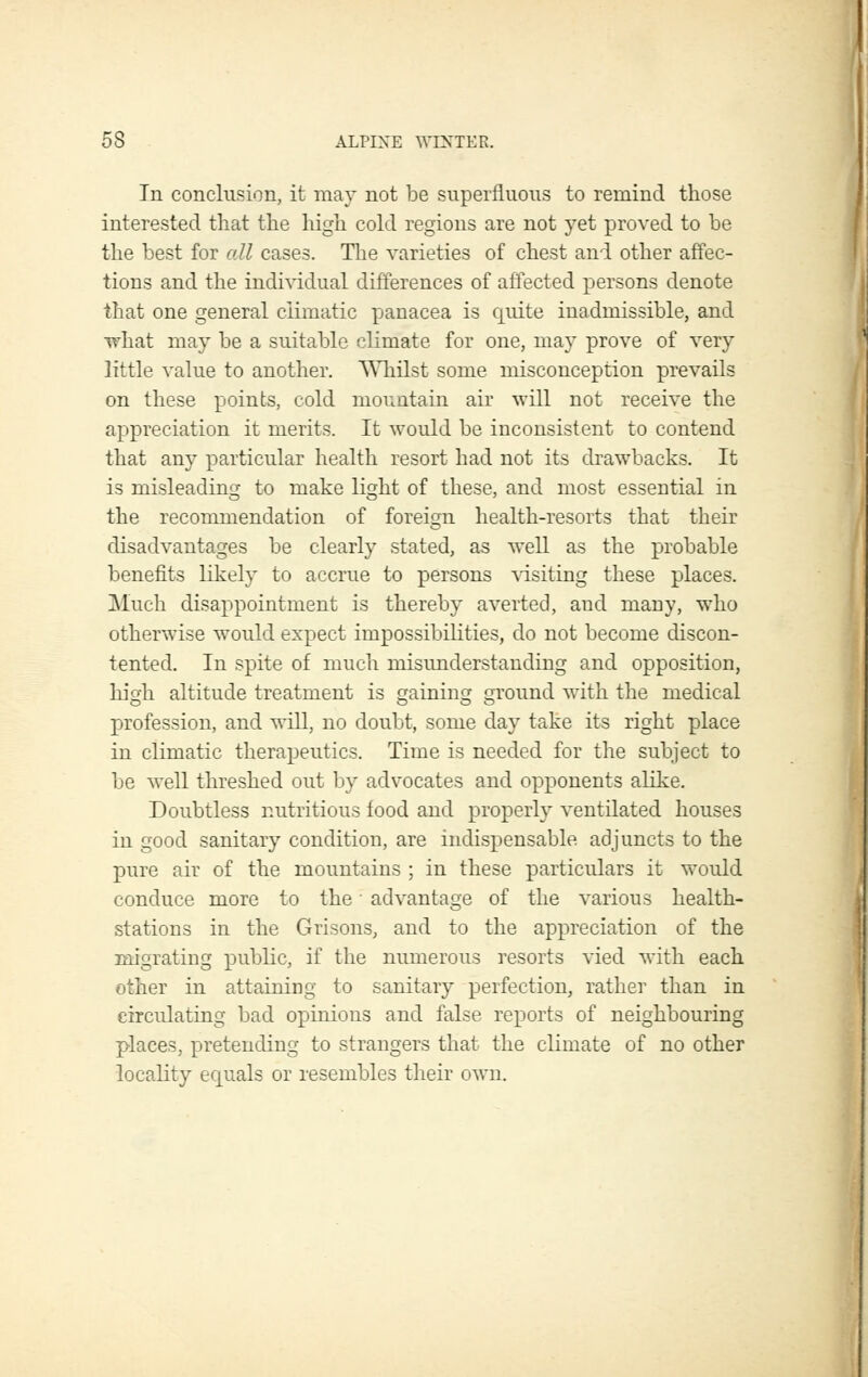 In conclusion, it may not be superfluous to remind those interested that the high cold regions are not yet proved to be the best for all cases. The varieties of chest and other affec- tions and the individual differences of affected persons denote that one general cKmatic panacea is quite inadmissible, and what may be a suitable climate for one, may prove of very little value to another. WhQst some misconception prevails on these points, cold mountain air will not receive the appreciation it merits. It would be inconsistent to contend that any particular health resort had not its drawbacks. It is misleading to make light of these, and most essential in the recommendation of foreign health-resorts that their disadvantages be clearly stated, as well as the probable benefits likely to accrue to persons ^dsiting these places. Much disappointment is thereby averted, and many, who otherwise would expect impossibihties, do not become discon- tented. In spite of much misunderstanding and opposition, high altitude treatment is gaining ground with the medical profession, and will, no doubt, some day take its right place in climatic therapeutics. Time is needed for the subject to be well threshed out by advocates and opponents alike. Doubtless nutritious food and properly ventilated houses in good sanitary condition, are indispensable adjuncts to the pure air of the mountains ; in these particulars it would conduce more to the ■ advantage of the various health- stations in the Grisons, and to the appreciation of the migrating public, if the numerous resorts vied with each other in attaining to sanitary perfection, rather than in circulating bad opinions and false reports of neighbouring places, pretending to strangers that the climate of no other locality equals or resembles their own.