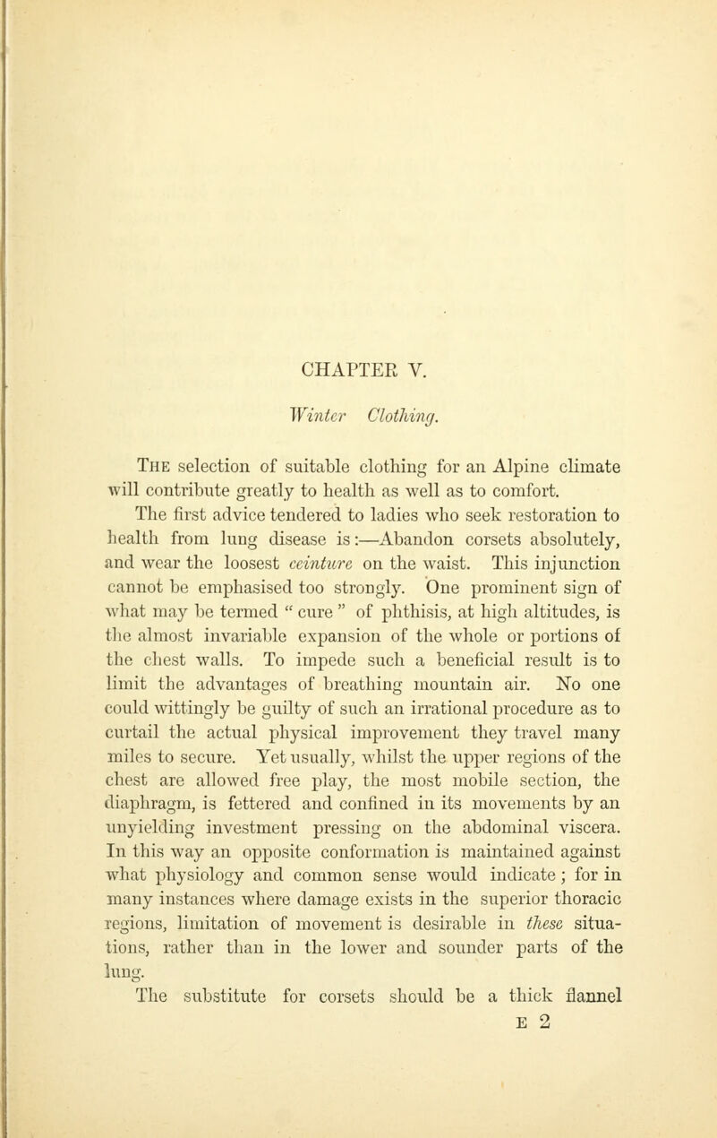 CHAPTER V. Winter Clothing. The selection of suitable clothing for an Alpine climate will contribute greatly to health as well as to comfort. The first advice tendered to ladies who seek restoration to health from lung disease is:—Abandon corsets absolutely, and wear the loosest ccinture on the waist. This injunction cannot be emphasised too strongly. One prominent sign of what may be termed  cure  of phthisis, at high altitudes, is the almost invarial)le expansion of the whole or portions of the chest walls. To impede such a beneficial result is to limit the advantages of breathing mountain air. No one could wittingly be guilty of such an irrational procedure as to curtail the actual physical improvement they travel many miles to secure. Yet usually, whilst the upper regions of the chest are allowed free play, the most mobile section, the diaphragm, is fettered and confined in its movements by an unyielding investment pressing on the abdominal viscera. In this way an opposite conformation is maintained against what physiology and common sense would indicate; for in many instances where damage exists in the superior thoracic regions, limitation of movement is desirable in these situa- tions, rather than in the lower and sounder parts of the king. The substitute for corsets should be a thick flannel