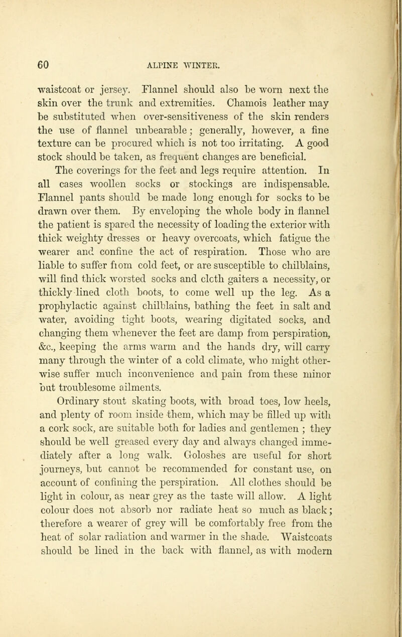 waistcoat or jersey. Flannel shoiild also be worn next tlie skin over the trunk and extremities. Chamois leather may be substituted when over-sensitiveness of the skin renders the use of flannel unbearable; generally, however, a fine texture can be procured which is not too irritating. A good stock should be taken, as frequent changes are beneficial. The coverings for the feet and legs require attention. In all cases woollen socks or stockings are indispensable. Flannel pants should be made long enough for socks to be drawn over them. By enveloping the whole body in flannel the patient is spared the necessity of loading the exterior with thick weighty dresses or heavy overcoats, which fatigue the wearer and confine the act of respiration. Those who are liable to suffer fiom cold feet, or are susceptible to chilblains, will find thick worsted socks and cloth gaiters a necessity, or thickly lined cloth boots, to come well up the leg. As a prophylactic against chilblains, bathing the feet in salt and water, avoiding tight boots, wearing digitated socks, and changing them whenever the feet are damp from perspiration, &c., keeping the arms warm and the hands dry, will carry many through the winter of a cold climate, who might other- wise suffer much inconvenience and pain from these minor but troublesome ailments. Ordinary stout skating boots, with broad toes, low heels, and plenty of room inside them, which may be filled up with a cork sock, are suitable both for ladies and gentlemen ; they should be well greased every day and always changed imme- diately after a long walk. Goloshes are useful for short journeys, but cannot be recommended for constant use, on account of confining the perspiration. All clothes should be light in colour, as near grey as the taste will allow. A light colour does not absorb nor radiate heat so much as black; therefore a wearer of grey will be comfortably free from the heat of solar radiation and warmer in the shade. Waistcoats should be lined in the back with flannel, as with modern