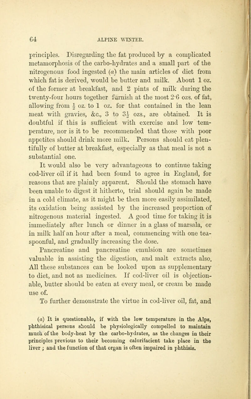 principles. Disregarding the fat produced by a complicated metamorphosis of the carbo-hydrates and a small part of the nitrogenous food ingested (a) the main articles of diet from which fat is derived, would be butter and milk. About 1 oz. of the former at breakfast, and 2 pints of milk during the twenty-four hours together furnish at the most 2-6 ozs. of fat, allowing from | oz. to 1 oz. for that contained in the lean meat with gravies, &c., 3 to 3| ozs., are obtained. It is doubtful if this is sufficient with exercise and low tem- perature, nor is it to be recommended that those with poor appetites should drink more milk. Persons should eat plen- tifully of butter at breakfast, especially as that meal is not a substantial one. It would also be very advantageous to continue taking cod-liver oil if it had been found to agree in England, for reasons that are plainly apparent. Should the stomach have been unable to digest it hitherto, trial should again be made in a cold climate, as it might be then more easily assimilated, its oxidation being assisted by the increased proportion of nitrogenous material ingested. A good time for taking it is immediately after lunch or dinner in a glass of marsala, or in milk half an hour after a meal, commencing with one tea- spoonful, and gradually increasing the dose. Pancreatine and pancreatine emulsion are sometimes valuable in assisting the digestion, and malt extracts also. All these substances can be looked upon as supplementary to diet, and not as medicines. If cod-liver oil is objection- able, butter should be eaten at every meal, or cream be made use of. To further demonstrate the virtue in cod-liver oil, fat, and (a) It is questionable, if with the low temperature in the Alps, phthisical persons should be physiologically compelled to maintain much of the body-heat by the carbo-hydrates, as the changes in their principles previous to their becoming calorifacient take place in the liver ; and the function of that organ is often impaired in phthisis.