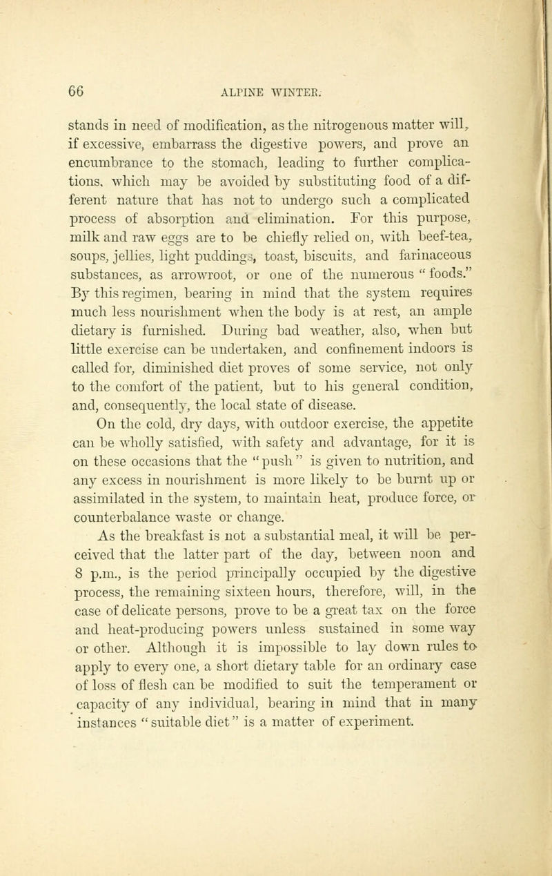 stands in need of modification, as the nitrogenous matter will;, if excessive, embarrass the digestive powers, and prove an encumbrance to the stomach, leading to further complica- tions, which may be avoided by substituting food of a dif- ferent nature that has not to undergo such a complicated process of absorption and elimination. For this purpose, milk and raw eggs are to be chiefly relied on, with beef-tea, soups, jellies, light puddings, toast, biscuits, and farinaceous substances, as arrowroot, or one of the numerous  foods. 'By this regimen, bearing in mind that the system requires much less nourishment when the body is at rest, an ample dietary is furnished. During bad weather, also, when but little exercise can be undertaken, and confinement indoors is called for, diminished diet proves of some service, not only to the comfort of the patient, but to his general condition, and, consequently, the local state of disease. On the cold, dry days, with outdoor exercise, the appetite can be wholly satisfied, with safety and advantage, for it is on these occasions that the  push  is given to nutrition, and any excess in nourishment is more likely to be burnt up or assimilated in the system, to maintain heat, produce force, or counterbalance waste or change. As the breakfast is not a substantial meal, it will be per- ceived that the latter part of the day, between noon and 8 p.m., is the period principally occupied liy the digestive process, the remaining sixteen hours, therefore, will, in the case of delicate persons, prove to be a great tax on the force and heat-producing ]oowers unless sustained in some way or other. Although it is impossible to lay down rules to- apply to every one, a short dietary table for an ordinary case of loss of flesh can be modified to suit the temperament or capacity of any individual, bearing in mind that in many instances  suitable diet is a matter of experiment.