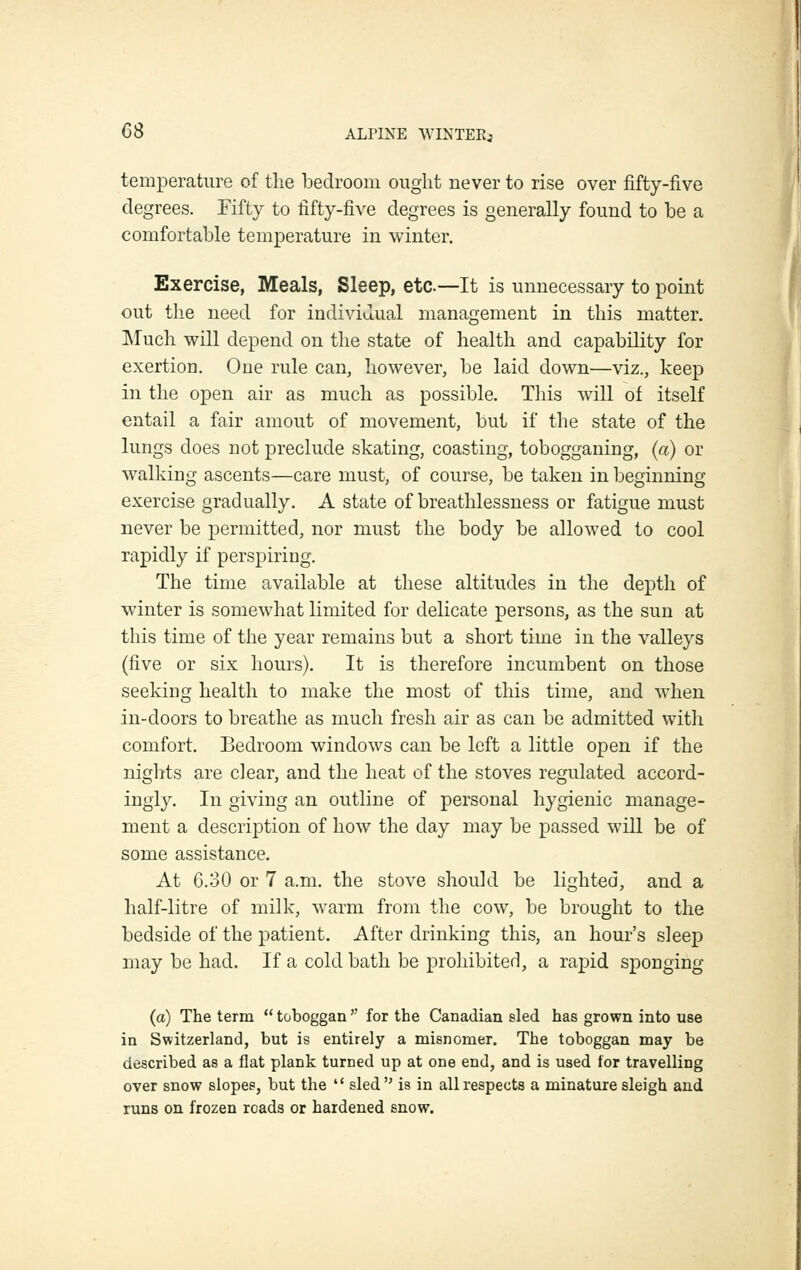 temperature of tlie bedroom ought never to rise over fifty-five degrees. Fifty to fifty-five degrees is generally found to he a comfortable temperature in winter. Exercise, Meals, Sleep, etc—It is unnecessary to point out tlie need for individual management in this matter. Much will depend on the state of health and capability for exertion. One rule can, however, be laid down—viz., keep in the open air as much as possible. This will of itself entail a fair amout of movement, but if tlie state of the lungs does not preclude skating, coasting, tobogganing, (a) or walking ascents—care must, of course, be taken in beginning exercise gradually. A state of breathlessness or fatigue must never be permitted, nor must the body be allowed to cool rapidly if perspiring. The time available at these altitudes in the depth of winter is somewhat limited for delicate persons, as the sun at this time of the year remains but a short time in the valleys (five or six hours). It is therefore incumbent on those seeking health to make the most of this time, and when in-doors to breathe as much fresh air as can be admitted with comfort. Bedroom windows can be left a little open if the nights are clear, and the heat of the stoves regulated accord- ingly. In giving an outline of personal hygienic manage- ment a description of how the day may be passed will be of some assistance. At 6.30 or 7 a.m. the stove should be lighted, and a half-litre of milk, warm from the cow, be brought to the bedside of the patient. After drinking this, an hour's sleep may be had. If a cold bath be prohibited, a rapid sponging (a) The term  toboggan  for the Canadian sled has grown into use in Switzerland, but is entirely a misnomer. The toboggan may be described as a flat plank turned up at one end, and is used for travelling over snow slopes, but the  sled is in all respects a minature sleigh and runs on frozen roads or hardened snow.