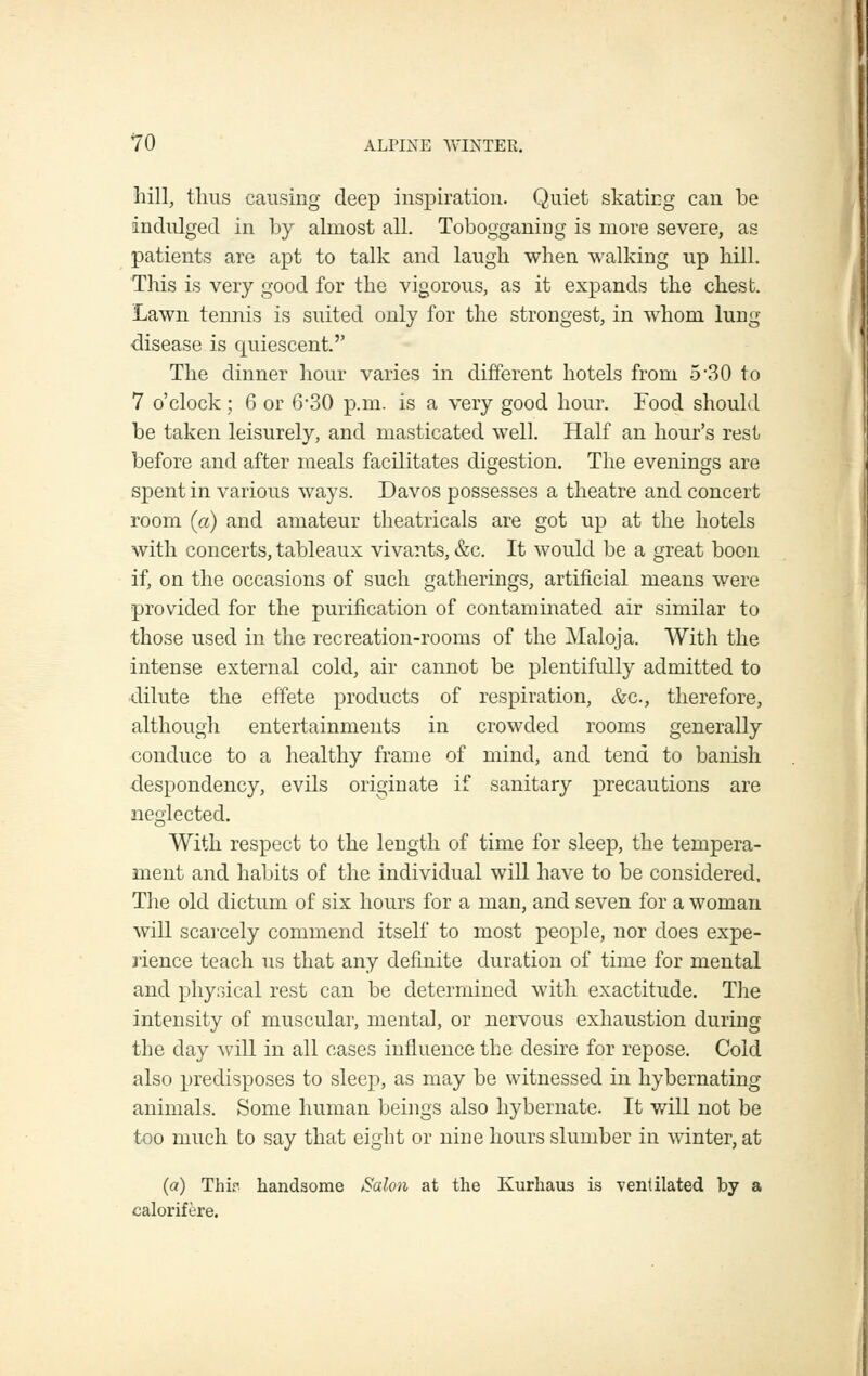 hill, thus causing deep inspiration. Quiet skatirg can be indulged in by almost all. Tobogganing is more severe, as patients are apt to talk and laugh when walking up hill. This is very good for the vigorous, as it expands the chest. Lawn tennis is suited only for the strongest, in whom lung disease is quiescent. The dinner hour varies in different hotels from .5 30 to 7 o'clock; 6 or 6-30 p.m. is a very good hour. Food should be taken leisurely, and masticated well. Half an hour's rest before and after meals facilitates digestion. The evenings are spent in various ways. Davos possesses a theatre and concert room (a) and amateur theatricals are got up at the hotels with concerts, tableaux vivants, &c. It would be a great boon if, on the occasions of such gatherings, artificial means were provided for the purification of contaminated air similar to those used in the recreation-rooms of the Maloja. With the intense external cold, air cannot be plentifully admitted to dilute the effete products of respiration, &c., therefore, although entertainments in crowded rooms generally conduce to a healthy frame of mind, and tend to banish despondency, evils originate if sanitary precautions are neglected. With respect to the length of time for sleep, the tempera- ment and habits of the individual wiU have to be considered. The old dictum of six hours for a man, and seven for a woman will scarcely commend itself to most people, nor does expe- rience teach us that any definite duration of time for mental and physical rest can be determined with exactitude. The intensity of muscular, mental, or nervous exhaustion during the day Avill in all cases influence the desire for repose. Cold also predisposes to sleep, as may be witnessed in hybernating animals. Some human beings also hybernate. It will not be too much to say that eight or nine hours slumber in winter, at (a) Thir handsome ^Salon at the Kurhaus is ventilated by a calorifere.