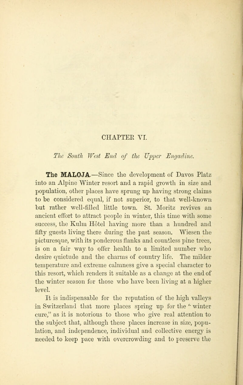 CHAPTEE VI. The South West End of the Upper Eiigadine. The MALOJA.—Since the development of Davos Platz into an Alpine Winter resort and a rapid growth in size and population, other places have sprung up having strong claims- to be considered equal, if not superior, to that well-known but rather well-filled little town. St. INIoritz revives an ancient effort to attract people in winter, this time with some success, the Kulm Hotel having more than a hundred and fifty guests living there during the past season. Wiesen the picturesque, with its ponderous flanks and countless pine trees, is on a fair way to offer health to a limited number who desire quietude and the charms of country life. The milder temperature and extreme calmness give a special character to this resort, which renders it suitable as a change at the end of the winter season for those who have been living at a higher level. It is indispensable for the reputation of the liigh valleys in Switzerland that more places spring up for the '■ winter cure, as it is notorious to those who give real attention to the subject that, although these places increase in size, popu- lation, and independence, individual and collective energy is needed to keep pace with overcrowding and to preserve the