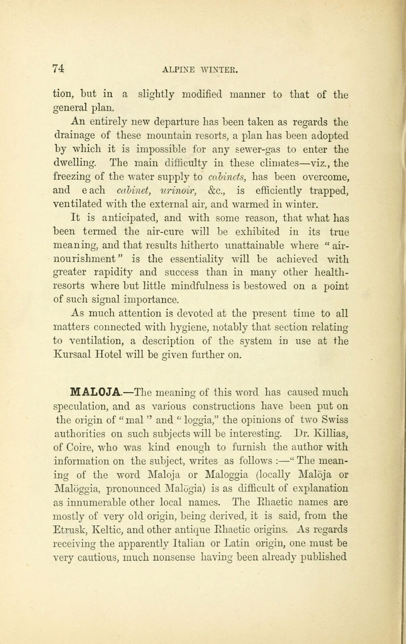 tion, but ill a slightly modified manner to that of the general plan. An entirely new departure has been taken as regards the drainage of these mountain resorts, a plan has been adopted by which it is impossible for any sewer-gas to enter the dwelling. The main difficulty in these cKmates—viz., the freezing of the water supply to coMncts, has been overcome, and each cahinet, urinoir, &c., is efficiently trapped, ventilated with the external air, and warmed in winter. It is anticipated, and with some reason, that what has been termed the air-cure will be exhibited in its true meaning, and that results hitherto unattainable where  air- nourishment is the essentiality will be achieved with greater rapidity and success than in many other health- resorts where but little mindfulness is bestowed on a point of such signal importance. As much attention is devoted at the present time to all matters connected with hygiene, notably that section relating to ventilation, a description of the system in use at the Kursaal Hotel will be given further on. MALOJA.—The meanino- of this word has caused much speculation, and as various constructions have been put on the origin of  mal  and  loggia, the opinions of two Swiss authorities on such subjects will be interesting. Dr. KilKas, of Coire, who was kind enough to furnish the author with information on the subject, writes as follows :— The mean- ing of the word Maloja or Maloggia (locally Maloja or Maloggia, pronounced Malogia) is as difficult of explanation as innumerable other local names. The Ehaetic names are mostly of very old origin, being derived, it is said, from the Etrusk, Keltic, and other antique Ehaetic origins. As regards receiving the apparently Italian or Latin origin, one must be very cautious, much nonsense having been already published