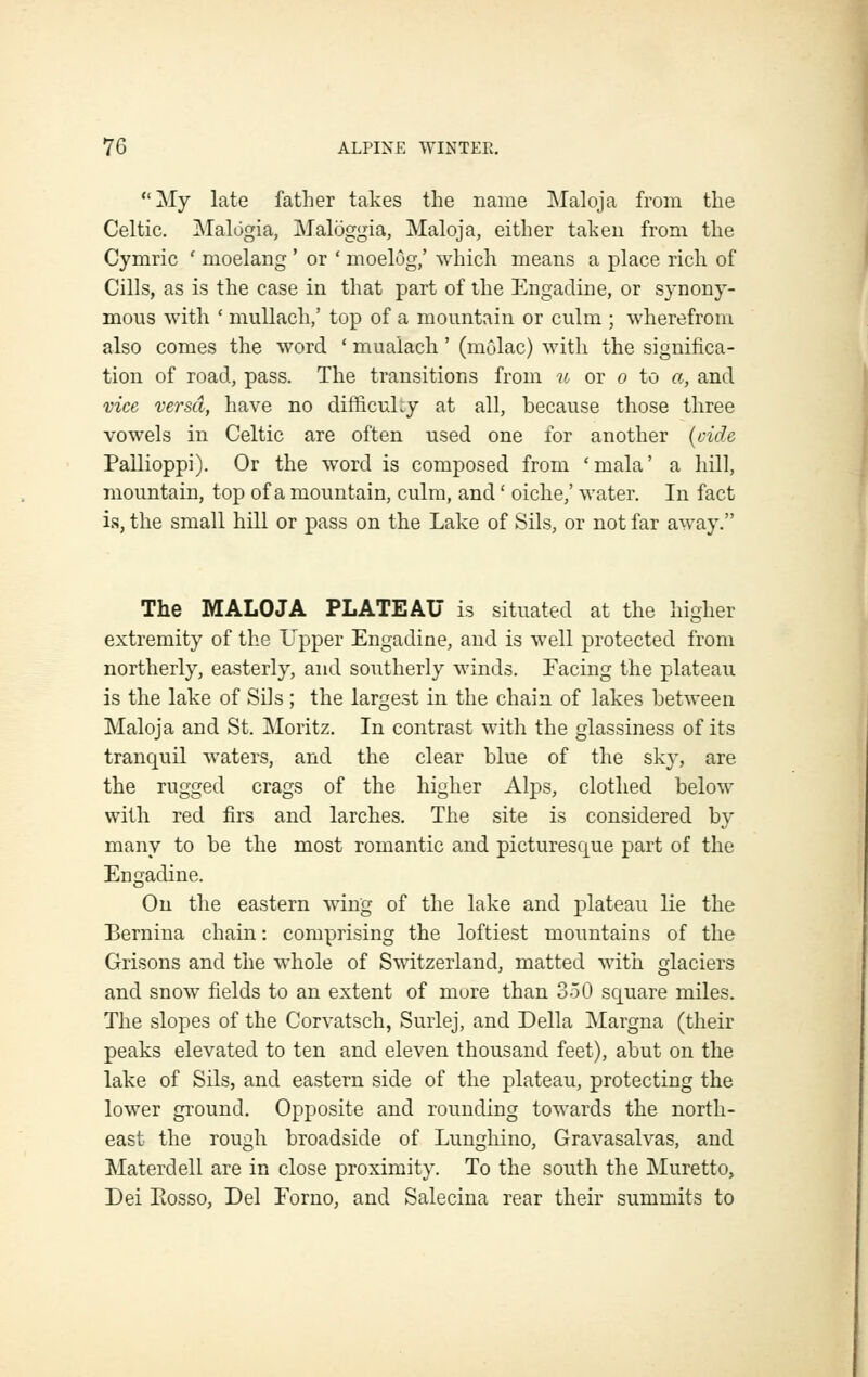 My late father takes the name Maloja from the Celtic, Malogia, Maloggia, Maloja, either taken from the Cymric ' moelang ' or ' moelog,' which means a place rich of Cills, as is the case in that part of the Engacline, or synony- mous with ' mullach,' top of a mountain or culm ; wherefrom also comes the word ' mualach' (mulac) with the significa- tion of road, pass. The transitions from u or o to a, and vice versa, have no difficuky at all, because those three vowels in Celtic are often used one for another {oide Pallioppi). Or the word is composed from 'mala' a hill, mountain, top of a mountain, culm, and' oiche,' M'ater. In fact is, the small hill or pass on the Lake of Sils, or not far away. The MALOJA PLATEAU is situated at the higher extremity of the Upper Engadine, and is well protected from northerly, easterly, and southerly winds. Facing the plateau is the lake of Sils; the largest in the chain of lakes between Maloja and St. Moritz. In contrast with the glassiness of its tranquil waters, and the clear blue of the sky, are the rugged crags of the higher Alps, clothed below with red firs and larches. The site is considered by many to be the most romantic and picturesque part of the Engadine. On the eastern wing of the lake and plateau lie the Bernina chain: comprising the loftiest mountains of the Grisons and the whole of Switzerland, matted with glaciers and snow fields to an extent of more than 350 square miles. The slopes of the Corvatsch, Surlej, and Delia Margna (their peaks elevated to ten and eleven thousand feet), abut on the lake of Sils, and eastern side of the plateau, protecting the lower ground. Opposite and rounding towards the north- east the rough broadside of Luughino, Gravasalvas, and Materdell are in close proximity. To the south the Muretto, Dei Eosso, Del Eorno, and Salecina rear their summits to