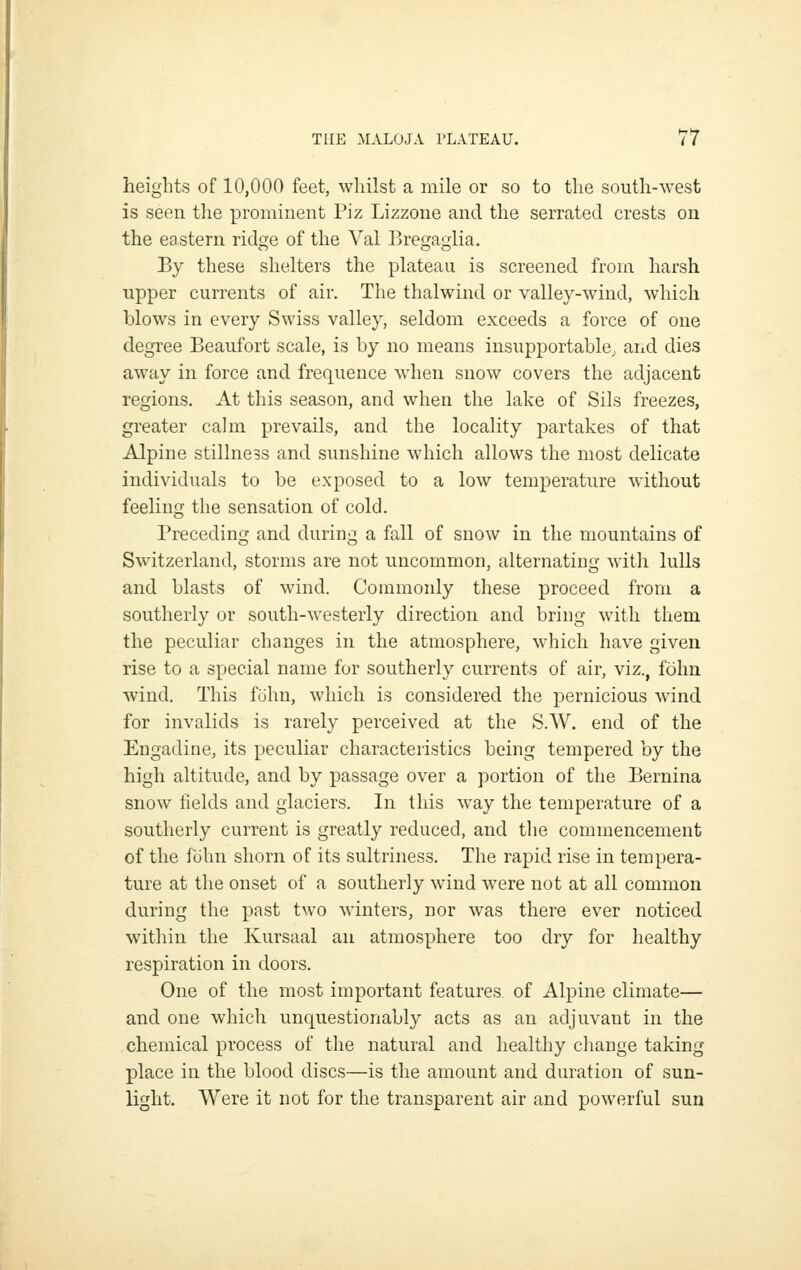 heights of 10,000 feet, whilst a mile or so to the south-west is seen the prominent Piz Lizzone and the serrated crests on the eastern ridge of the Val Bregaglia. By these shelters the plateau is screened from harsh upper currents of air. The thalwind or valley-wind, which blows in every Swiss valley, seldom exceeds a force of one degree Beaufort scale, is by no means insupportable, arid dies away in force and frequence when snow covers the adjacent regions. At tliis season, and when the lake of Sils freezes, greater calm prevails, and the locality partakes of that Alpine stillness and sunshine which allows the most delicate individuals to be exposed to a low temperature without feeling the sensation of cold. Preceding and during a fall of snow in the mountains of Switzerland, storms are not uncommon, alternating with lulls and blasts of wind. Commonly these proceed from a southerly or south-westerly direction and bring with them the peculiar changes in the atmosphere, which have given rise to a special name for southerly currents of air, viz., fohn wind. This fiJhn, which is considered the pernicious wind for invalids is rarely perceived at the S.W. end of the Engadine, its peculiar characteristics being tempered by the high altitude, and by passage over a portion of the Bernina snow fields and glaciers. In this way the temperature of a southerly current is greatly reduced, and the commencement of the fLihn shorn of its sultriness. The rapid rise in tempera- ture at the onset of a southerly wind were not at all common during the past two winters, nor was there ever noticed within the Kursaal an atmosphere too dry for healthy respiration in doors. One of the most important features of Alpine climate— and one which unquestionably acts as an adjuvant in the chemical process of the natural and healthy change taking place in the blood discs—is the amount and duration of sun- light. Were it not for the transparent air and powerful sun