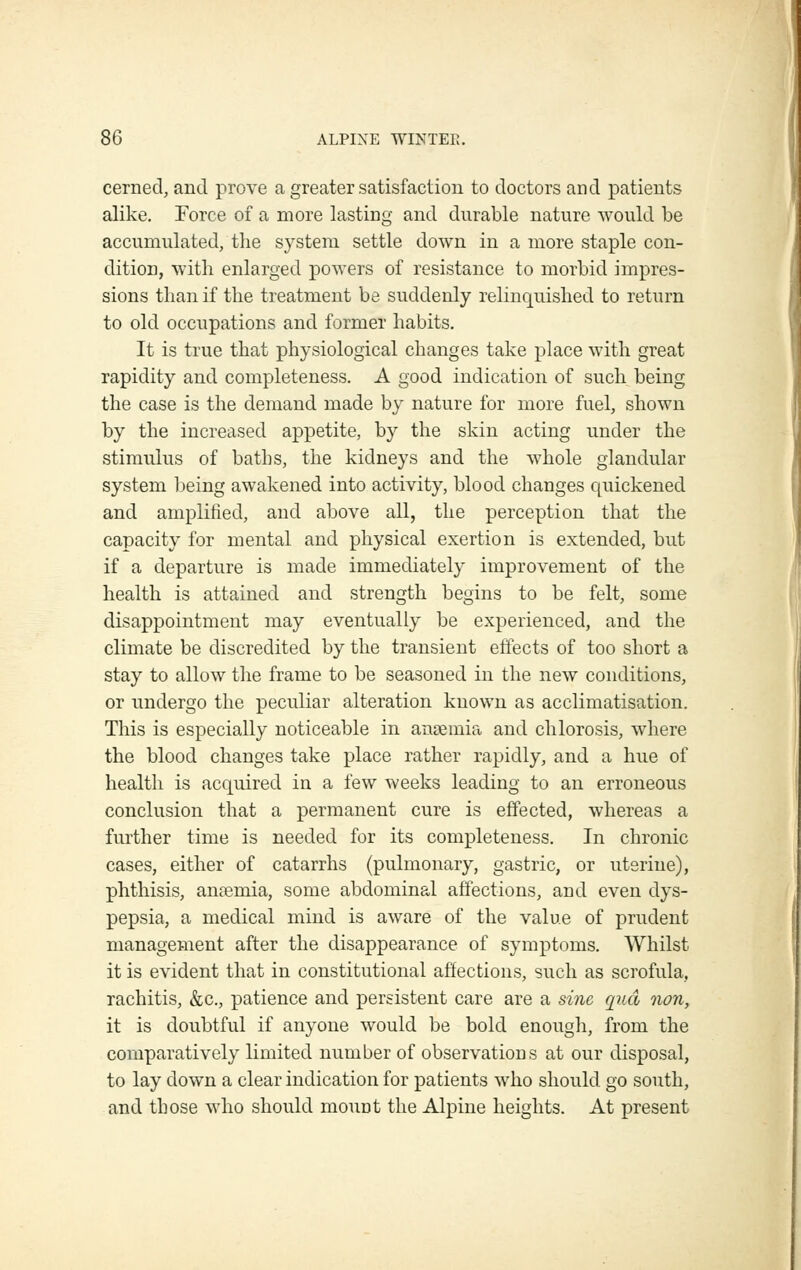 cerned, and prove a greater satisfaction to doctors and patients alike. Force of a more lasting and durable nature would be accumulated, the system settle down in a more staple con- dition, with enlarged powers of resistance to morbid impres- sions than if the treatment be suddenly relinquished to return to old occupations and former habits. It is true that physiological changes take place with great rapidity and completeness. A good indication of such being the case is the demand made by nature for more fuel, shown by the increased appetite, by the skin acting under the stimulus of baths, the kidneys and the whole glandular system being awakened into activity, blood changes quickened and amplified, and above all, the perception that the capacity for mental and physical exertion is extended, but if a departure is made immediately improvement of the health is attained and strength begins to be felt, some disappointment may eventually be experienced, and the climate be discredited by the transient effects of too short a stay to allow the frame to be seasoned in the new conditions, or undergo the peculiar alteration known as acclimatisation. This is especially noticeable in anasmia and chlorosis, where the blood changes take place rather rapidly, and a hue of health is acquired in a few weeks leading to an erroneous conclusion that a permanent cure is effected, whereas a further time is needed for its completeness. In chronic cases, either of catarrhs (pulmonary, gastric, or uterine), phthisis, anaemia, some abdominal affections, and even dys- pepsia, a medical mind is aware of the value of prudent management after the disappearance of symptoms. Whilst it is evident that in constitutional affections, such as scrofula, rachitis, &c., patience and persistent care are a sine quel non, it is doubtful if anyone would be bold enougli, from the comparatively limited number of observations at our disposal, to lay down a clear indication for patients who should go south, and those who should mount the Alpine heights. At present