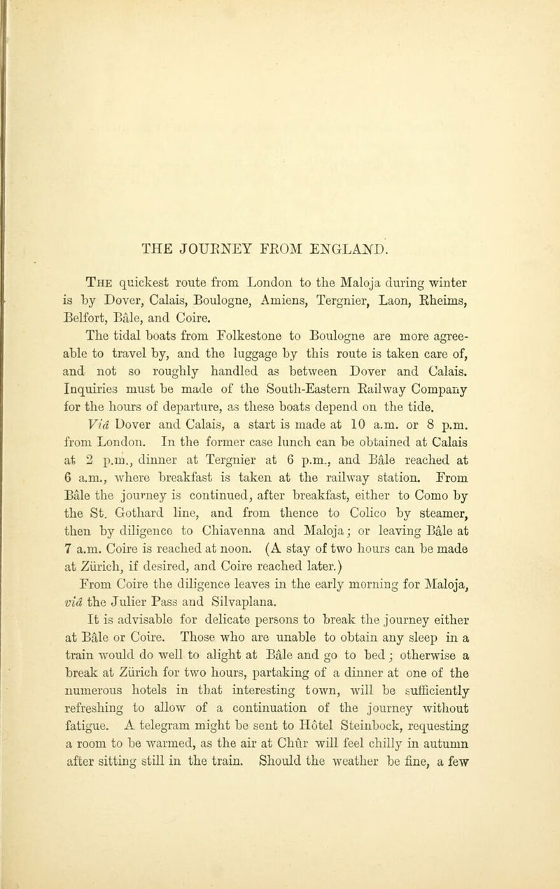 THE JOUENEY FEOM ENGLAKD. The quickest route from London to the Maloja during winter is by Dover, Calais, Boulogne, Amiens, Tergnier, Laon, Eheims, Belfort, Bale, and Coire. The tidal boats from Folkestone to Boulogne are more agree- able to travel by, and the luggage by this route is taken care of, and not so roughly handled as between Dover and Calais. Inquiries must be made of the South-Eastern Eailway Company for the hours of departure, as these boats depend on the tide. Via Dover and Calais, a start is made at 10 a.m. or 8 p.m. from London. In the former case lunch can be obtained at Calais at 2 p.m., dinner at Tergnier at 6 p.m., and Bale reached at 6 a.m., where breakfast is taken at the railway station. From Bale the journey is continued, after breakfast, either to Como by the St, Gothard line, and from thence to Colico by steamer, then by diligence to Chiavenna and Maloja; or leaving Bale at 7 a.m. Coire is reached at noon. (A stay of two hours can be made at Zurich, if desired, and Coire reached later.) From Coire the diligence leaves in the early morning for Maloja, via the Julier Pass and Silvaplana. It is advisable for delicate persons to break the journey either at Bfile or Coire. Those who are unable to obtain any sleep in a train would do well to alight at B^le and go to bed; otherwise a break at Ziirich for two hours, partaking of a dinner at one of the numerous hotels in that interesting town, will be sufficiently refreshing to allow of a continuation of the journey without fatigue. A telegram might be sent to Hotel Steinbock, requesting a room to be warmed, as the air at Chilr will feel chilly in autumn after sitting still in the train. Should the weather be fine, a few