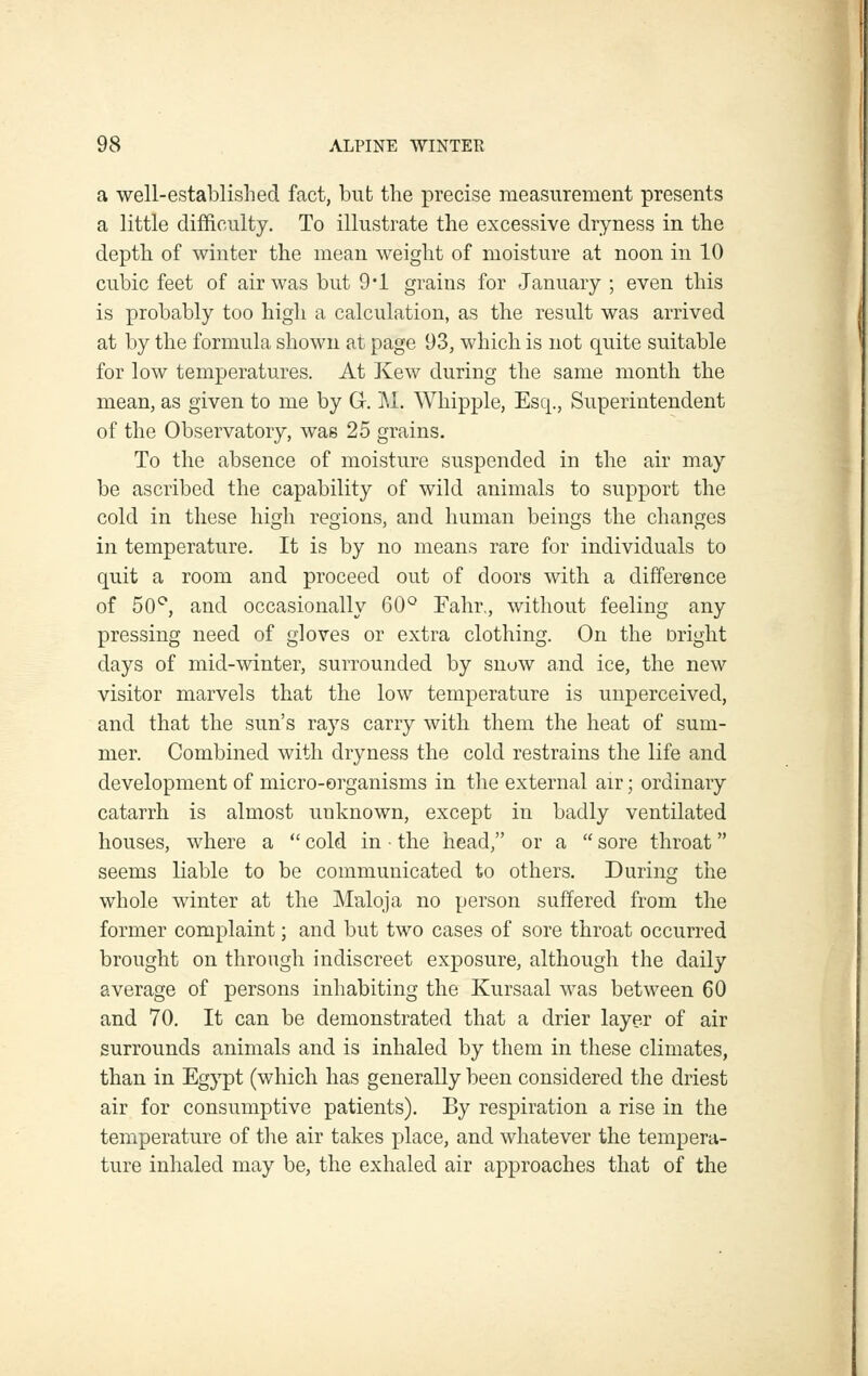 a well-established fact, but the precise measurement presents a little difficulty. To illustrate the excessive dryness in the depth of winter the mean weight of moisture at noon in 10 cubic feet of air was but 9'1 grains for January ; even this is probably too high a calculation, as the result was arrived at by the formula shown at page 93, which is not quite suitable for low temperatures. At Kew during the same month the mean, as given to me by Gr. i\l. Whipple, Esq., Superintendent of the Observatory, was 25 grains. To the absence of moisture suspended in the air may be ascribed the capability of wild animals to support the cold in these high regions, and human beings the changes in temperature. It is by no means rare for individuals to quit a room and proceed out of doors with a difference of 50^, and occasionally GO'^ Fahr,, without feeling any pressing need of gloves or extra clothing. On the Dright days of mid-winter, surrounded by snow and ice, the new visitor marvels that the low temperature is unperceived, and that the sun's rays carry with them the heat of sum- mer. Combined with dryness the cold restrains the life and development of micro-organisms in the external air; ordinary catarrh is almost unknown, except in badly ventilated houses, where a  cold in ■ the head, or a  sore throat seems liable to be communicated to others. During the whole winter at the Maloja no person suffered from the former complaint; and but two cases of sore throat occurred brought on through indiscreet exposure, although the daily average of persons inhabiting the Kursaal was between 60 and 70, It can be demonstrated that a drier layer of air surrounds animals and is inhaled by them in these climates, than in Egypt (which has generally been considered the driest air for consumptive patients). By respiration a rise in the temperature of the air takes place, and whatever the tempera- ture inhaled may be, the exhaled air approaches that of the