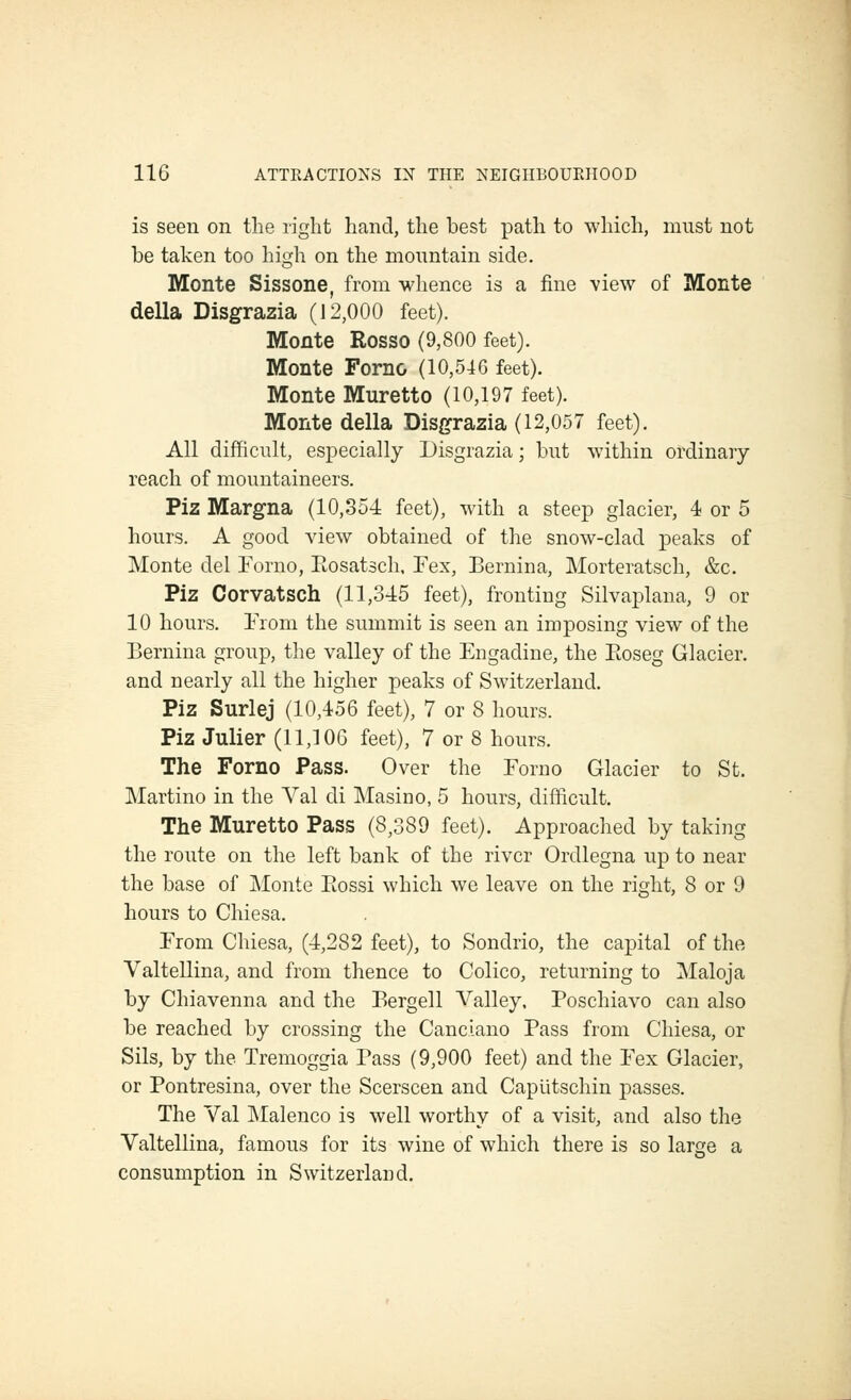 is seen on the right hand, the best path to which, must not be taken too hisfh on the mountain side. Monte Sissone, from whence is a fine view of Monte della Disgrazia (12,000 feet). Monte Rosso (9,800 feet). Monte Forno (10,54G feet). Monte Muretto (10,197 feet). Monte della Disgrazia (12,057 feet). All difficult, especially Disgrazia; but within ordinary reach of mountaineers. Piz Margna (10,354 feet), with a steep glacier, 4 or 5 hours. A good view obtained of the snow-clad peaks of Monte del Forno, Eosatsch. Fex, Bernina, Morteratsch, &c, Piz Corvatsch (11,345 feet), fronting Silvaplana, 9 or 10 hours. Erom the summit is seen an imposing view of the Bernina group, the valley of the Engadine, the Ptoseg Glacier, and nearly all the higher peaks of Switzerland, Piz Surlej (10,456 feet), 7 or 8 hours. Piz Julier (11,106 feet), 7 or 8 hours. The Forno Pass. Over the Forno Glacier to St. Martino in the Val di Masino, 5 hours, difiicult. The Muretto Pass (8,389 feet). Approached by taking the route on the left bank of the river Ordlegna up to near the base of Monte Eossi which we leave on the right, 8 or 9 hours to Chiesa. From Chiesa, (4,282 feet), to Sondrio, the capital of the Valtellina, and from thence to Colico, returning to Maloja by Chiavenna and the Bergell Valley. Poschiavo can also be reached by crossing the Canciano Pass from Chiesa, or Sils, by the Tremoggia Pass (9,900 feet) and the Fex Glacier, or Pontresina, over the Scerscen and Caputschin passes. The Val Malenco is well worthy of a visit, and also the Valtellina, famous for its wine of which there is so large a consumption in Switzerland.