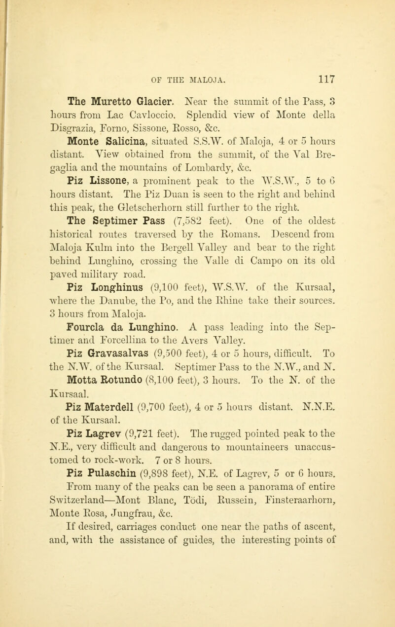 The Muretto Glacier. Near the summit of tlie Pass, 3 hours from Lac Cavloccio. Splendid view of IMonte della Disgrazia, Forno, Sissone, Eosso, &c. Monte Salicina, situated S.S.W. of Maloja, 4 or 5 hours distant. View obtained from the summit, of the Yal Bre- gaglia and the mountains of Lombardy, &c. Piz Lissone, a prominent peak to the AV.S.W., 5 to G hours distant. The Piz Duan is seen to the right and behind this peak, tlie Gletscherhorn still further to the riglit. The Septimer Pass (7,582 feet). One of the oldest historical routes traversed by the Romans. Descend from Maloja Kulm into the Bergell Valley and bear to the right behind Lunghino, crossing the Valle di Campo on its old paved military road. Piz Longhinus (9,100 feet), \Y.SW. of the Kursaal, where the Danube, the Po, and the Rhine take their sources. 3 hours from Maloja. Fourcla da Lunghino. A pass leading into the Sep- timer and Forcelliua to the Avers Valley. Piz Gravasalvas (9,500 feet), 4 or 5 hours, difficult. To the N.W. of the Kursaal. Septimer Pass to the N.W., and N. Motta Rotundo (8,100 feet), 3 hours. To the K of the Kursaal. Piz Materdell (9,700 feet), 4 or 5 hours distant. N.N.E. of the Kursaal. Piz Lagrev (9,721 feet). The rugged pointed peak to the KE., very difficult and dangerous to mountaineers unaccus- tomed to ^ock-^york. 7 or 8 hours. Piz Pulaschin (9,898 feet), N.E. of Lagrev, 5 or 6 hours. From many of the peaks can be seen a panorama of entire Switzerland—Mont Blanc, Todi, Russein, Finsteraarhorn, Monte Rosa, Jungfrau, &c. If desired, carriages conduct one near the paths of ascent, and, with the assistance of guides, the interesting points of